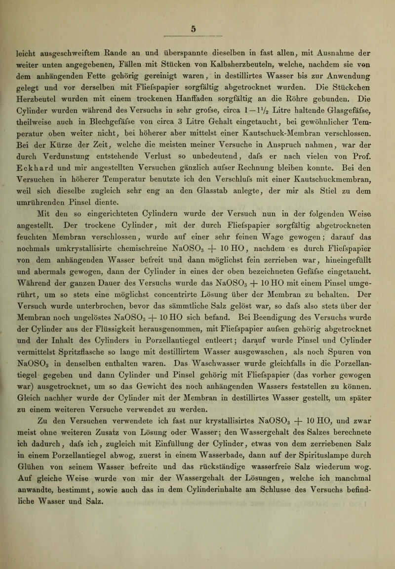 leicht ausgeschweiftem Rande an und überspannte dieselben in fast allen, mit Ausnahme der weiter unten angegebenen, Fällen mit Stücken von Kalbsherzbeuteln, welche, nachdem sie von dem anhängenden Fette gehörig gereinigt waren, in destillirtes Wasser bis zur Anwendung gelegt und vor derselben mit Fliefspapier sorgfältig abgetrocknet wurden. Die Stückchen Herzbeutel wurden mit einem trockenen Hanffaden sorgfältig an die Röhre gebunden. Die Cylinder wurden während des Versuchs in sehr grofse, circa 1 — 11/2 Litre haltende Glasgefäfse, theilweise auch in Blechgefäfse von circa 3 Litre Gehalt eingetaucht, bei gewöhnlicher Tem- peratur oben weiter nicht, bei höherer aber mittelst einer Kautschuck-Membran verschlossen. Bei der Kürze der Zeit, welche die meisten meiner Versuche in Anspruch nahmen, war der durch Verdunstung entstehende Verlust so unbedeutend, dafs er nach vielen von Prof. Eckhard und mir angestellten Versuchen gänzlich aufser Rechnung bleiben konnte. Bei den Versuchen in höherer Temperatur benutzte ich den Verschlufs mit einer Kautschuckmembran, weil sich dieselbe zugleich sehr eng an den Glasstab anlegte, der mir als Stiel zu dem umrührenden Pinsel diente. Mit den so eingerichteten Cylindern wurde der Versuch nun in der folgenden Weise angestellt. Der trockene Cylinder, mit der durch Fliefspapier sorgfältig abgetrockneten feuchten Membran verschlossen, wurde auf einer sehr feinen Wage gewogen; darauf das nochmals umkrystallisirte chemischreine NaOS03 -f- 10 HO, nachdem es durch Fliefspapier von dem anhängenden Wasser befreit und dann möglichst fein zerrieben war, hineingefüllt und abermals gewogen, dann der Cylinder in eines der oben bezeichneten Gefäfse eingetaucht. Während der ganzen Dauer des Versuchs wurde das Na0S03 -f- 10 HO mit einem Pinsel umge- rührt, um so stets eine möglichst concentrirte Lösung über der Membran zu behalten. Der Versuch wurde unterbrochen, bevor das sämmtliche Salz gelöst war, so dafs also stets über der Membran noch ungelöstes Na0S03 -j- 10 HO sich befand. Bei Beendigung des Versuchs wurde der Cylinder aus der Flüssigkeit herausgenommen, mit Fliefspapier aufsen gehörig abgetrocknet und der Inhalt des Cylinders in Porzellantiegel entleert; darauf wurde Pinsel und Cylinder vei'mittelst Spritzflasche so lange mit destillirtem Wasser ausgewaschen, als noch Spuren von Na0S03 in denselben enthalten waren. Das Waschwasser wurde gleichfalls in die Porzellan- tiegel gegeben und dann Cylinder und Pinsel gehörig mit Fliefspapier (das vorher gewogen war) ausgetrocknet, um so das Gewicht des noch anhängenden Wassers feststellen zu können. Gleich nachher wurde der Cylinder mit der Membran in destillirtes Wasser gestellt, um später zu einem weiteren Versuche verwendet zu werden. Zu den Versuchen verwendete ich fast nur krystallisirtes Na0S03 -j- 10 HO, und zwar meist ohne weiteren Zusatz von Lösung oder Wasser; den Wassergehalt des Salzes berechnete ich dadurch, dafs ich, zugleich mit Einfüllung der Cylinder, etwas von dem zerriebenen Salz in einem Porzellantiegel ab wog, zuerst in einem Wasserbade, dann auf der Spirituslampe durch Glühen von seinem Wasser befreite und das rückständige wasserfreie Salz wiederum wog. Auf gleiche Weise wurde von mir der Wassergehalt der Lösungen, welche ich manchmal anwandte, bestimmt, sowie auch das in dem Cylinderinhalte am Schlüsse des Versuchs befind- liche Wasser und Salz.