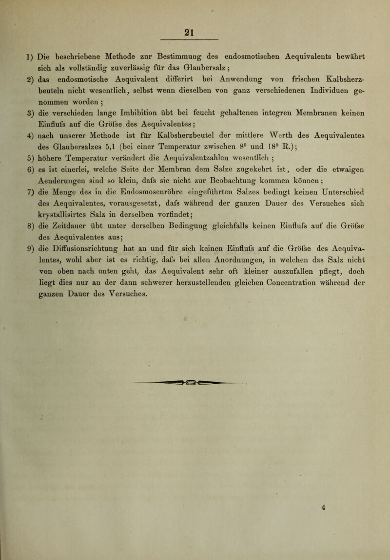 1) Die beschriebene Methode zur Bestimmung des endosmotischen Aequivalents bewährt sich als vollständig zuverlässig für das Glaubersalz ; 2) das endosmotische Aequivalent differirt bei Anwendung von frischen Kalbsherz- beuteln nicht wesentlich, selbst wenn dieselben von ganz verschiedenen Individuen ge- nommen worden 5 3) die verschieden lange Imbibition übt bei feucht gehaltenen integren Membranen keinen Einflufs auf die Gröfse des Aequivalentes; 4) nach unserer Methode ist für Kalbsherzbeutel der mittlere Werth des Aequivalentes des Glaubersalzes 5,1 (bei einer Temperatur zwischen 8° und 18° R.); 5) höhere Temperatur verändert die Aequivalentzahlen wesentlich ; 6) es ist einerlei, welche Seite der Membran dem Salze zugekehrt ist, oder die etwaigen Aenderungen sind so klein, dafs sie nicht zur Beobachtung kommen können ; 7) die Menge des in die Endosmosenröhre eingeführten Salzes bedingt keinen Unterschied des Aequivalentes, vorausgesetzt, dafs während der ganzen Dauer des Versuches sich krystallisirtes Salz in derselben vorfindet; 8) die Zeitdauer übt unter derselben Bedingung gleichfalls keinen Einflufs auf die Gröfse des Aequivalentes aus; 9) die Diffusionsrichtung hat an und für sich keinen Einflufs auf die Gröfse des Aequiva- lentes, wohl aber ist es richtig, dafs bei allen Anordnungen, in welchen das Salz nicht von oben nach unten geht, das Aequivalent sehr oft kleiner auszufallen pflegt, doch liegt dies nur an der dann schwerer herzustellenden gleichen Concentration während der ganzen Dauer des Versuches. 4