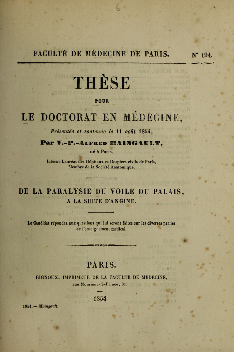 FACULTÉ DE MÉDECINE DE PARIS N* 194. THÈSE POUR LE DOCTORAT EN MÉDECINE, Présentée et soutenue le 11 août 1854, Par 'W'.-P.'^AiiFRED MAlMGlil.tJi.iT, né à Paris, Interne Lauréat <îes Hôpitaux et Hospices civils de Paris, Membre de la Société Anatomique. DE PARALYSIE DU VOILE DU PALAIS, A LA SUITE D’ANGINE. Le Candidat répondra aux questions qui lui seront faites sur les diverses parties de renseig^nemeut médical. PARIS. RlGNOüX, IMPRIMEUR DE LA FACULTÉ DE MÉDECINE, rue Monsieur-le-Pi’incc, 31. 1854. — Maingault. 1854 O 1 a e C’ 9 Q