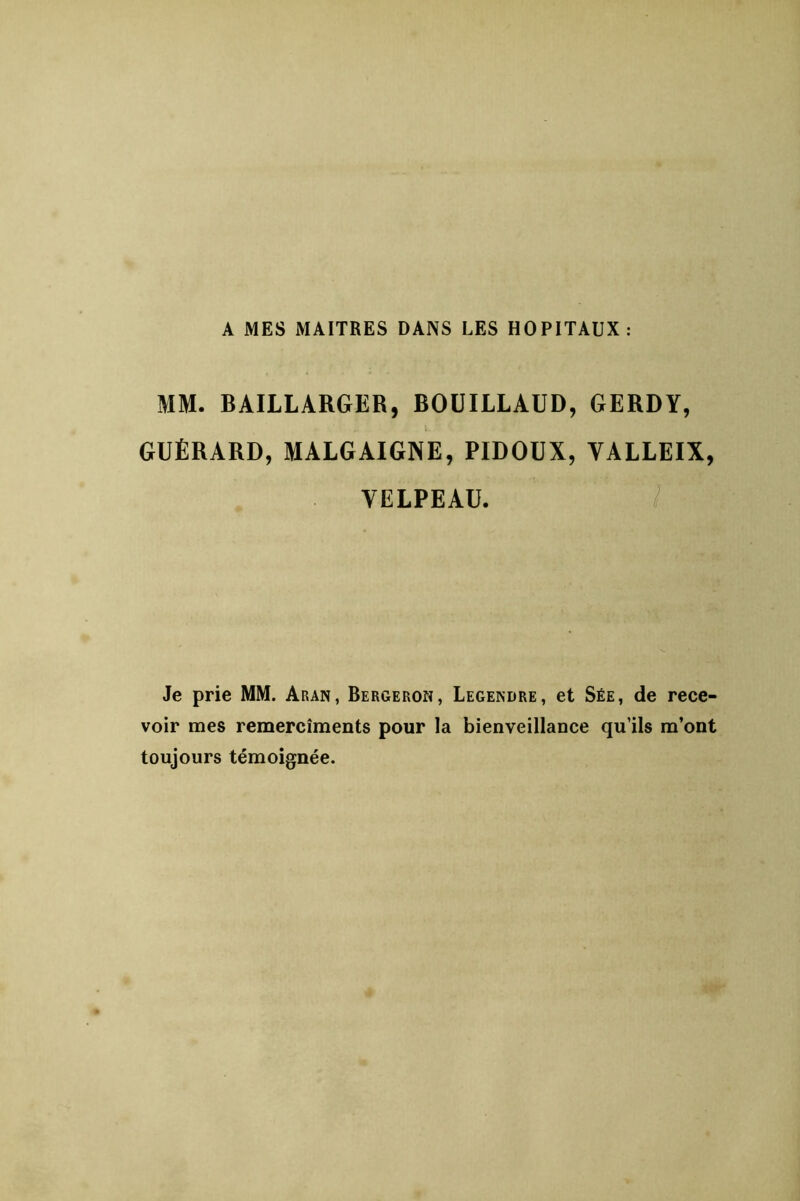 A MES MAITRES DANS LES HOPITAUX: MM. BAILLARGER, BOÜILLAUD, 6ERDY, l GUÉRARD, MALGAIGNE, PIDOUX, VALLEIX, VELPEAU. / Je prie MM. Aran, Bergeron, Legendre, et Sée, de rece- voir mes remercîments pour la bienveillance qu’ils m’ont toujours témoignée.