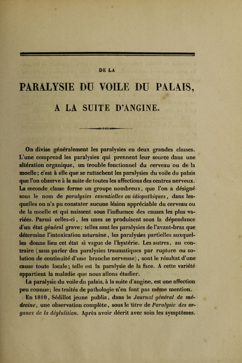 DE LA PARALYSIE DU VOILE DU PALAIS, A LA SUITE D’ANGINE. ■■ ■ On divise généralement les paralysies en deux grandes classes. L’une comprend les paralysies qui prennent leur source dans une altération organique, un trouble fonctionnel du cerveau ou de la moelle; c’est à elle que se rattachent les paralysies du voile du palais que l’on observe à la suite de toutes les affections des centres nerveux. La seconde classe forme un groupe nombreux, que l’on a désigné sous le nom de paralysies essentielles ou idiopathiques, dans les- quelles on n’a pu constater aucune lésion appréciable du cerveau ou de la moelle et qui naissent sous l’influence des causes les plus va- riées. Parmi celles-ci, les unes se produisent sous la dépendance d’un état général grave ; telles sont les paralysies de l’avant-bras que détermine l’intoxication saturnine, les paralysies partielles auxquel- les donne lieu cet état si vague de l’hystérie. Les autres, au con- traire ( sans parler des paralysies traumatiques par rupture ou so- lution de continuité d’une branche nerveuse), sont le résultat d’une cause toute locale; telle est la paralysie de la fece. A cette variété appartient la maladie que nous allons étudier. La paralysie du voile du palais, à la suite d’angine, est une affection peu connue; les traités de pathologie n’en font pas même mention. En 1810, Sédillot jeune publia, dans le Journal général de mé- decine, une observation complète, sous le titre de Paralysie des or- ganes de la déglulition. Après avoir décrit avec soin les symptômes.