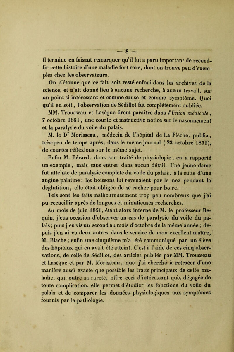 il termine en faisant remarquer qu’il lui a paru important de recueil- lir cette histoire d’une maladie fort rare, dont on trouve peu d’exem- ples chez les observateurs. On s’étonne que ce fait soit resté enfoui dans les archives de la science, et n’ait donné lieu à aucune recherche, à aucun travail, sur un point si intéressant et comme cause et comme symptôme. Quoi qu’il en soit, l’observation de Sédillot fut complètement oubliée. MM. Trousseau et Lasègue firent paraître dans rUnion médicale j 7 octobre 1851, une courte et instructive notice sur le nasonuement et la paralysie du voile du palais. M. le D’’ Morisseau, médecin de l’hôpital de La Flèche, publia, très-peu de temps après, dans le même journal (23 octobre 1851), de courtes réflexions sur le même sujet. Enfin M. Bérard, dans son traité de physiologie, en a rapporté un exemple, mais sans entrer dans aucun détail. Une jeune dame fut atteinte de paralysie complète du voile du palais, à la suite d’une angine palatine ; les boissons lui revenaient par le nez pendant la' déglutition, elle était obligée de se cacher pour boire. Tels sont les faits malheureusement trop peu nombreux que j’ai pu recueillir après de longues et minutieuses recherches. Au mois de juin 1851, étant alors interne de M. le professeur Re- quin, j’eus occasion d’observer un cas de paralysie du voile du pa- lais ; puis j’en vis un second au mois d’octobre de la même année ; de- puis j’en ai vu deux autres dans le service de mon excellent maître, M. Blache ; enfin une cinquième m’a été communiqué par un élève des hôpitaux qui en avait été atteint. C’est à l’aide de ces cinq obser- vations, de celle de Sédillot, des articles publiés par MM. Trousseau et Lasègue et par M. Morisseau, que j’ai cherché à retracer d’une manière aussi exacte que possible les traits principaux de cette ma- ladie, qui, outre sa rareté, offre ceci d’intéressant que, dégagée de toute complication, elle permet d’étudier les fonctions du voile du palais et de comparer les données physiologiques aux symptômes fournis par la pathologie.