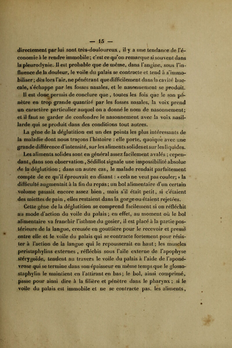 direclemeni par lui sont très-douloureux , il y a une tendance de l’é- conomie à le rendre immobile; c’est ce qu’on remarque si souvent dans la pleurodynie. 11 est probable que de même, dans l’an<>ine, sous l’in- fluence de la douleur, le voile du palais se contracte et tend à s’immo- biliser; dès lors l’air, ne pénétrant que difficilement dans la cavité buc- cale, s’échappe par les fosses nasales, et le nasonnement se produit. Il est donc permis de conclure que , toutes les fois que le son pé- nètre en trop grande quantité par les fosses nasales, la voix prend un caractère particulier auquel on a donné le nom de nasonnement; et il faut se garder de confondre le nasonnement avec la voix nasil- larde qui se produit dans des conditions tout autres. La gêne de la déglutition est un des points les plus intéressants de la maladie dont nous traçons l’histoire : elle porte, quoique avec une grande différence d’intensité, sur les aliments solides et sur les liquides. Les aliments solides sont en général assez facilement avalés ; cepen- dant, dans son observation, Sédillot signale une impossibilité absolue de la déglutition ; dans un autre cas, le malade rendait parfaitement compte de ce qu’il éprouvait en disant : « cela ne veut pas couler; » la difficulté augmentait à la fin du repas; un bol alimentaire d’un certain volume passait encore assez bien, mais s’il était petit, si c’étaient des miettes de pain , elles restaient dans la gorge ou étaient rejetées. Cette gêne de la déglutition se comprend facilement si on réfléchit au mode d’action du voile du palais; en effet, au moment où le bol alimentaire va franchir l’isthme du gosier, il est placé h la partie pos- térieure de la langue, creusée en gouttière pour le recevoir et pressé entre elle et le voile du palais qui se contracte fortement pour résis- ter à l’action de la langue qui le repousserait en haut; les muscles peristaphylins externes , réfléchis sous l’aile externe de l’apophyse stérygoïde, tendent au travers le voile du palais à l’aide de l’aponé- vrose qui se termine dans sou épaisseur en même temps que le glosso- staphylin le maintient en l’attirant en bas; le bol, ainsi comprimé, passe pour ainsi dire à la filière et pénètre dans le pharynx ; si le voile du palais est immobile et ne se contracte pas. les aliments,