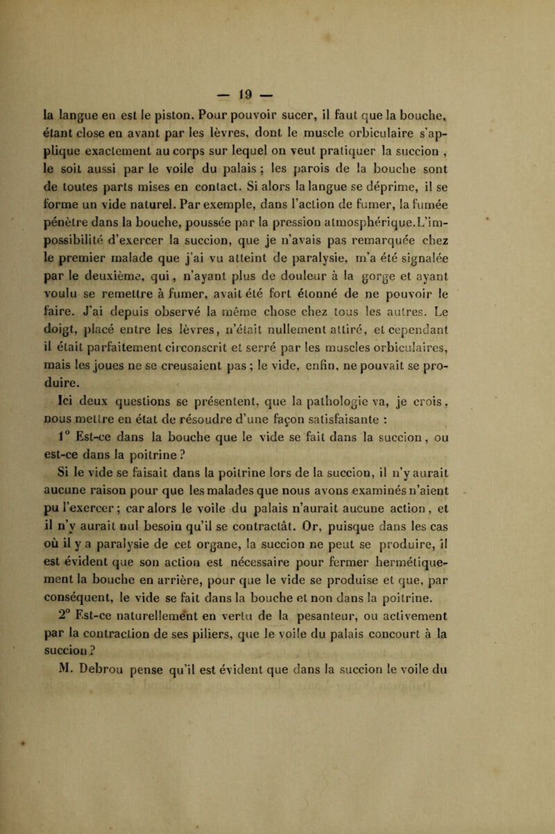 la langue eu est le piston. Pour pouvoir sucer, il faut que la bouche, étant close en avant par les lèvres, dont le muscle orbiculaire s’ap- plique exactement au corps sur lequel on veut pratiquer la succion , le soit aussi par le voile du palais ; les parois de la bouche sont de toutes parts mises en contact. Si alors la langue se déprime, il se forme un vide naturel. Par exemple, dans l’action de fumer, la fumée pénètre dans la bouche, poussée par la pression atmosphérique.L’im- possibilité d’exercer la succion, que je n’avais pas remarquée chez le premier malade que j’ai vu atteint de paralysie, m’a été signalée par le deuxième, qui, n’ayant plus de douleur à la gorge et ayant voulu se remettre à fumer, avait été fort étonné de ne pouvoir le faire. J’ai depuis observé la même chose chez tous les autres. Le doigt, placé entre les lèvres, n’était nullement attiré, et cependant il était parfaitement circonscrit et serré par les muscles orbiculaires, mais les joues ne se creusaient pas ; le vide, enfin, ne pouvait se pro- duire. Ici deux questions se présentent, que la pathologie va, je crois, nous mettre en état de résoudre d’une façon satisfaisante : 1“ Est-ce dans la bouche que le vide se fait dans la succion, ou est-ce dans la poitrine ? Si le vide se faisait dans la poitrine lors de la succion, il n’y aurait aucune raison pour que les malades que nous avons examinés n’aient pu l’exercer ; car alors le voile du palais n’aurait aucune action, et il n’y aurait nul besoin qu’il se contractât. Or, puisque dans les cas où il y a paralysie de cet organe, la succion ne peut se produire, il est évident que son action est nécessaire pour fermer hermétique- ment la bouche en arrière, pour que le vide se produise et que, par conséquent, le vide se fait dans la bouche et non dans la poitrine. 2° Est-ce naturellemént en vertu de la pesanteur, ou activement par la contraction de ses piliers, que le voile du palais concourt à la succion ? M. Debrou pense qu’il est évident que dans la succion le voile du