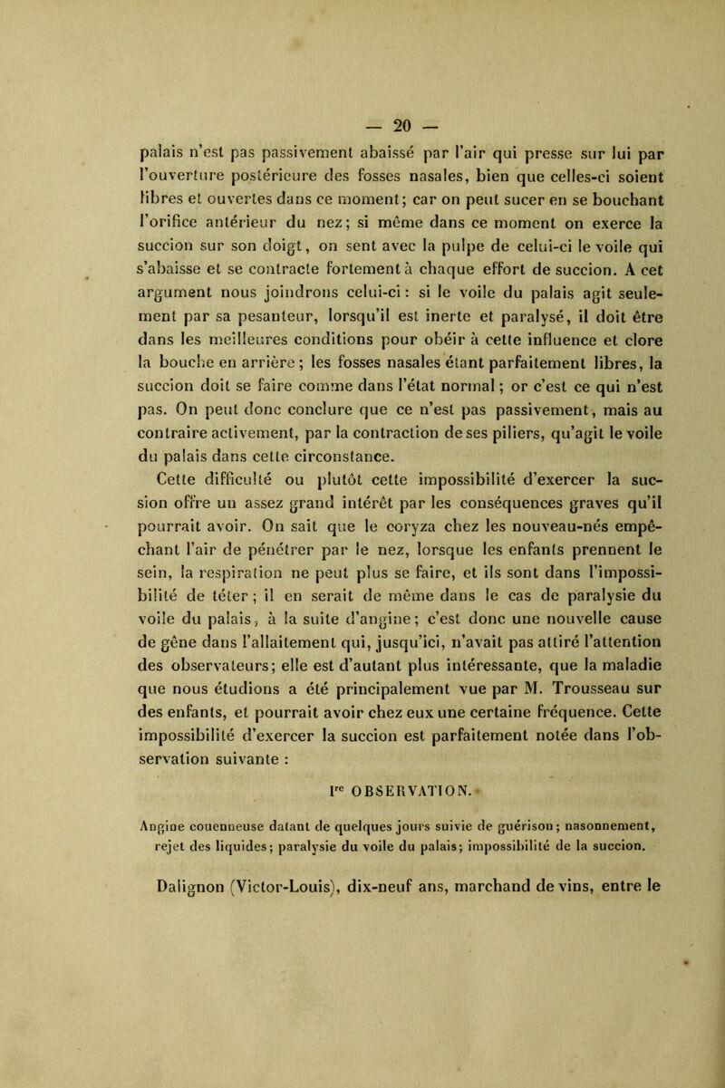 palais n’est pas passivement abaissé par l’air qui presse sur lui par l’ouverture postérieure des fosses nasales, bien que celles-ci soient fibres et ouvertes dans ce moment; car on peut sucer en se bouchant l’orificc antérieur du nez; si même dans ce moment on exerce la succion sur son doigt, on sent avec la pulpe de celui-ci le voile qui s’abaisse et se contracte fortement à chaque effort de succion. A cet argument nous joindrons celui-ci : si le voile du palais agit seule- ment par sa pesanteur, lorsqu’il est inerte et paralysé, il doit être dans les meilleures conditions pour obéir à cette influence et clore la bouche en arrière; les fosses nasales étant parfaitement libres, la succion doit se faire comme dans l’état normal ; or c’est ce qui n’est pas. On peut donc conclure que ce n’est pas passivement, mais au contraire activement, par la contraction de ses piliers, qu’agit le voile du palais dans cette circonstance. Cette difficulté ou plutôt cette impossibilité d’exercer la suc- sion offre un assez grand intérêt par les conséquences graves qu’il pourrait avoir. On sait que le coryza chez les nouveau-nés empê- chant l’air de pénétrer par le nez, lorsque les enfants prennent le sein, la respiration ne peut plus se faire, et ils sont dans l’impossi- bililé de téter; il en serait de même dans le cas de paralysie du voile du palais, à la suite d’angine; c’est donc une nouvelle cause de gêne dans l’allaitement qui, jusqu’ici, n’avait pas attiré l’attention des observateurs; elle est d’autant plus intéressante, que la maladie que nous étudions a été principalement vue par M. Trousseau sur des enfants, et pourrait avoir chez eux une certaine fréquence. Cette impossibilité d’exercer la succion est parfaitement notée dans l’ob- servation suivante : OBSERVATION. Anj^ioe coucnneuse datant de quelques jours suivie de guérison; nasonnenient, rejet des liquides; paralysie du voile du palais; impossibilité de la succion. Dalignon (Victor-Louis), dix-neuf ans, marchand devins, entre le