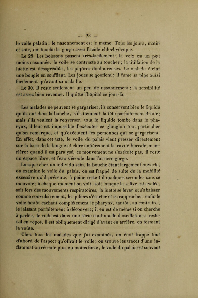 le voile palatin ; le nasonnement est le même. Tous les jours, malin et soir, on touche la gorge avec l’acide chlorhydrique. Le 28. Les boissons passent très-Facilement ; la voix est un peu moins nasonnée, le voile se contracte au toucher ; la titillation de la luette est désagréable, les piqûres douloureuses. Le nsalade éteint une bougie en soufflant. Les joues se gonflent ; il fume sa pipe aussi facilement qu’avant sa maladie. Le 30. 11 reste seulement un peu de nasonnement ; la sensibilité est assez bien revenue. 11 quitte l’hôpital ce jour-là. Les malades ne peuvent se gargariser, ils conservent bien le liquide qu’ils ont dans la bouche, s’ils tiennent la tête parfaitement droite; mais s’ils veulent la renverser, tout le liquide tombe dans le pha- rynx, il leur est impossible d’exécuter ce glouglou tout particulier qu’on remarque, et qu’exécutent les personnes qui se gargarisent. En effet, dans cet acte, le voile du palais vient presser directement sur la base de la langue et clore entièrement la cavité buccale en ar- rière; quand il est paralysé, ce mouvement ne s’exécute pas, il reste un espace libre, et l’eau s’écoule dans l’arrière-gorge. Lorsque chez un individu sain, la bouche étant largement ouverte, on examine le voile du palais, on est frappé de suite de la mobilité excessive qu’il présente, à peine reste-t-il quelques secondes sans se mouvoir; à chaque moment on voit, soit lorsque la salive est avalée, soit lors des mouvements respiratoires, la luette se lever et s’abaisser comme convulsivement, les piliers s’écarter et se rapprocher, enfin le voile tantôt cachant complètement le pharynx, tantôt, au contraire , le laissant parfaitement à découvert ; il en est de même si on cherche à parler, le voile est dans une série continuelle d’oscillations; reste- t-il en repos, il est obliquement dirigé d’avant en arrière, en formant la voûte. * Chez tous les malades que j’ai examinés, on était frappé tout d’abord de l’aspect qu’offrait le voile; on trouve les traces d’une in- flammation récente plus ou moins forte, le voile du palais est souvent