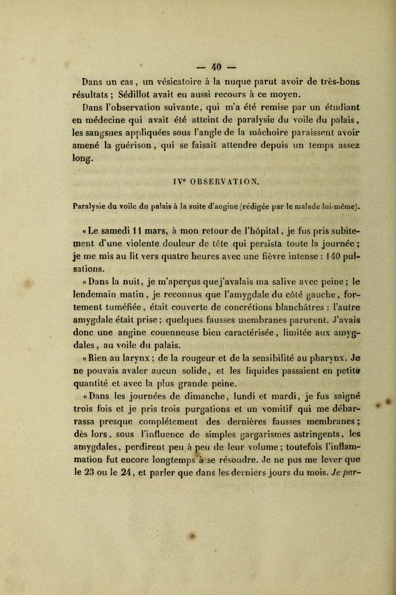 Dans un cas, un vésicatoire à la nuque parut avoir de très-bons résultats ; Sédillot avait eu aussi recours à ce moyen. Dans l’observation suivante, qui m’a été remise par un étudiant en médecine qui avait été atteint de paralysie du voile du palais, les sangsues appliquées sous l’angle de la mâchoire paraissent avoir amené la guérison , qui se faisait attendre depuis un temps assez long. IV« OBSERVATION. Paralysie du voile du palais à la suite d’angiue (rédigée par le malade lui-même^. «Le samedi 11 mars, à mon retour de l’hôpital, je fus pris subite- ment d’une violente douleur de tête qui persista toute la journée ; je me mis au lit vers quatre heures avec une fièvre intense : 140 pul- sations. «Dans la nuit, je m’aperçus quej’avalais ma salive avec peine; le lendemain matin , je reconnus que l’amygdale du côté gauche , for- tement tuméfiée, était couverte de concrétions blanchâtres : l’autre amygdale était prise; quelques fausses membranes parurent. J’avais donc une angine couenneuse bien caractérisée, limitée aux amyg- dales, au voile du palais. «Rien au larynx; de la rougeur et de la sensibilité au pharynx. Je ne pouvais avaler aucun solide, et les liquides passaient en petite quantité et avec la plus grande peine. «Dans les journées de dimanche, lundi et mardi, je fus saigné trois fois et je pris trois purgations et un vomitif qui me débar- rassa presque complètement des dernières fausses membranes; dès lors, sous l’influence de simples gargarismes astringents, les amygdales, perdirent peu à peu de leur volume; toutefois l’inflam- mation fut encore longtemps à se résoudre. Je ne pus me lever que le 23 ou le 24, et parler que dans les derniers jours du mois. Je par-