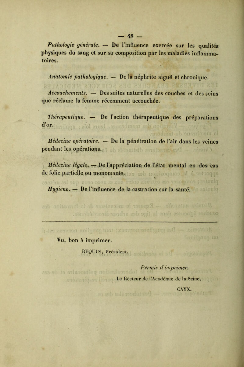 Pathologie générale. — De l’influence exercée sur les qualités physiques du sang et sur sa composition par les maladies inflamma- toires. Anatomie pathologique. — De la néphrite aiguë et chronique. Accouchements. — Des suites naturelles des couches et des soins que réclame la femme récemment accouchée. Thérapeutique. — De l’action thérapeutique des préparations d’or. Médecine opératoire. — De la pénétration de l’air dans les veines pendant les opérations. Médecine légale. — De l’appréciation de l’état mental en des cas de folie partielle ou monomanie. Hygiène. — De l’influence de la castration sur la santé. Vu, bon à imprimer. REQUIN, Présideot. Permis dimprimer. Le Recteur de l’Académie de la Seine, CAYX.