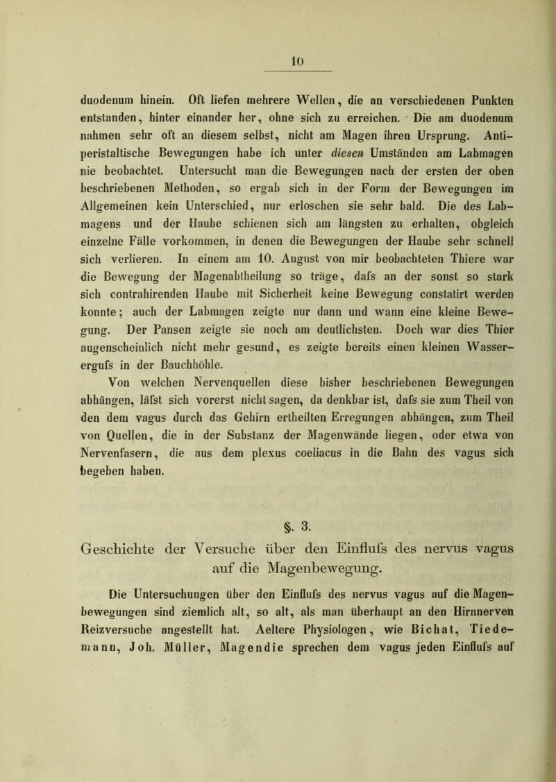 duodenum hinein. Oft liefen mehrere Wellen, die an verschiedenen Punkten entstanden, hinter einander her, ohne sich zu erreichen. Die am duodenum nahmen sehr oft an diesem selbst, nicht am Magen ihren Ursprung. Anti- peristaltische Bewegungen habe ich unter diesen Umständen am Labmagen nie beobachtet. Untersucht man die Bewegungen nach der ersten der oben beschriebenen Methoden, so ergab sich in der Form der Bewegungen im Allgemeinen kein Unterschied, nur erloschen sie sehr bald. Die des Lab- magens und der Haube schienen sich am längsten zu erhalten, obgleich einzelne Fälle Vorkommen, in denen die Bewegungen der Haube sehr schnell sich verlieren. In einem am 10. August von mir beobachteten Thiere war die Bewegung der Magenabtheilung so träge, dafs an der sonst so stark sich contrahirenden Haube mit Sicherheit keine Bewegung constatirt werden konnte; auch der Labmagen zeigte nur dann und wann eine kleine Bewe- gung. Der Pansen zeigte sie noch am deutlichsten. Doch war dies Thier augenscheinlich nicht mehr gesund, es zeigte bereits einen kleinen Wasser- ergufs in der Bauchhöhle. Von welchen Nervenquellen diese bisher beschriebenen Bewegungen abhängen, läfst sich vorerst nicht sagen, da denkbar ist, dafs sie zum Theil von den dem vagus durch das Gehirn ertheilten Erregungen abhängen, zum Theil von Quellen, die in der Substanz der Magenwände liegen, oder etwa von Nervenfasern, die aus dem plexus coeliacus in die Bahn des vagus sich begeben haben. §• 3. Geschichte der Versuche über den Einflufs des nervus vagus auf die Magenbewegung. Die Untersuchungen über den Einflufs des nervus vagus auf die Magen- bewegungen sind ziemlich alt, so alt, als man überhaupt an den Hirnnerven Reizversuche angestellt hat. Aeltere Physiologen, wie Bichat, Tiede- mann, Joh. Müller, Magendie sprechen dem vagus jeden Einflufs auf