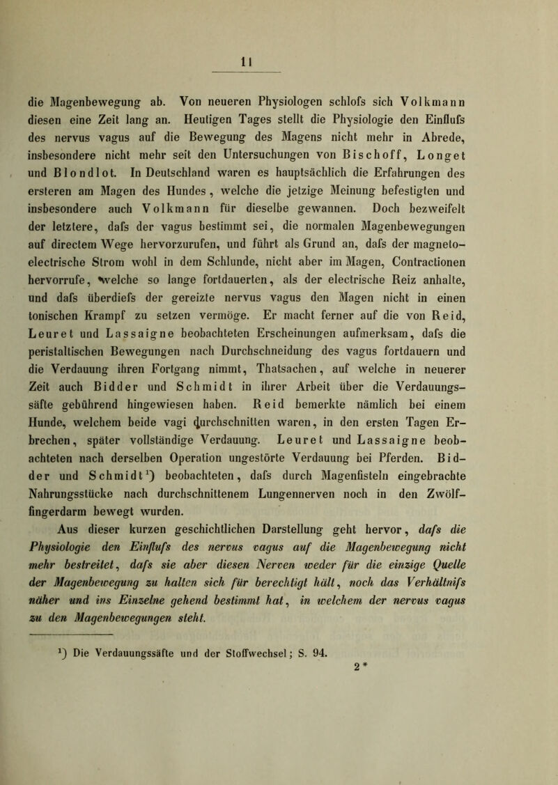 die Magenbewegung ab. Von neueren Physiologen schlofs sich Volkmann diesen eine Zeit lang an. Heutigen Tages stellt die Physiologie den Einflufs des nervus vagus auf die Bewegung des Magens nicht mehr in Abrede, insbesondere nicht mehr seit den Untersuchungen von Bischoff, Longet und Blondlot. In Deutschland waren es hauptsächlich die Erfahrungen des ersteren am Magen des Hundes , welche die jetzige Meinung befestigten und insbesondere auch Volkmann für dieselbe gewannen. Doch bezweifelt der letztere, dafs der vagus bestimmt sei, die normalen Magenbewegungen auf directem Wege hervorzurufen, und führt als Grund an, dafs der magnelo- electrische Strom wohl in dem Schlunde, nicht aber im Magen, Contractionen hervorrufe, 'welche so lange fortdauerten, als der electrische Reiz anhalte, und dafs überdiefs der gereizte nervus vagus den Magen nicht in einen tonischen Krampf zu setzen vermöge. Er macht ferner auf die von Reid, Leuret und Lassaigne beobachteten Erscheinungen aufmerksam, dafs die peristallischen Bewegungen nach Durchschneidung des vagus fortdauern und die Verdauung ihren Fortgang nimmt, Thatsachen, auf welche in neuerer Zeit auch Bidder und Schmidt in ihrer Arbeit über die Verdauungs- säfte gebührend hingewiesen haben. Reid bemerkte nämlich bei einem Hunde, welchem beide vagi durchschnitten waren, in den ersten Tagen Er- brechen, später vollständige Verdauung. Leuret und Lassaigne beob- achteten nach derselben Operation ungestörte Verdauung bei Pferden. Bid- der und Schmidt1) beobachteten, dafs durch Magenfisteln eingebrachte Nahrungsstücke nach durchschnittenem Lungennerven noch in den Zwölf- fingerdarm bewegt wurden. Aus dieser kurzen geschichtlichen Darstellung geht hervor, dafs die Physiologie den Einflufs des nervus vagus auf die Magenbewegung nicht mehr bestreitet, dafs sie aber diesen Nerven weder für die einzige Quelle der Magenbewegung zu hallen sich für berechtigt hält, noch das Verhältnifs näher und ins Einzelne gehend bestimmt hat, in welchem der nervus vagus zu den Magenbewegungen steht. *) Die Verdauungssäfte und der Stoffwechsel; S. 94. 2 *