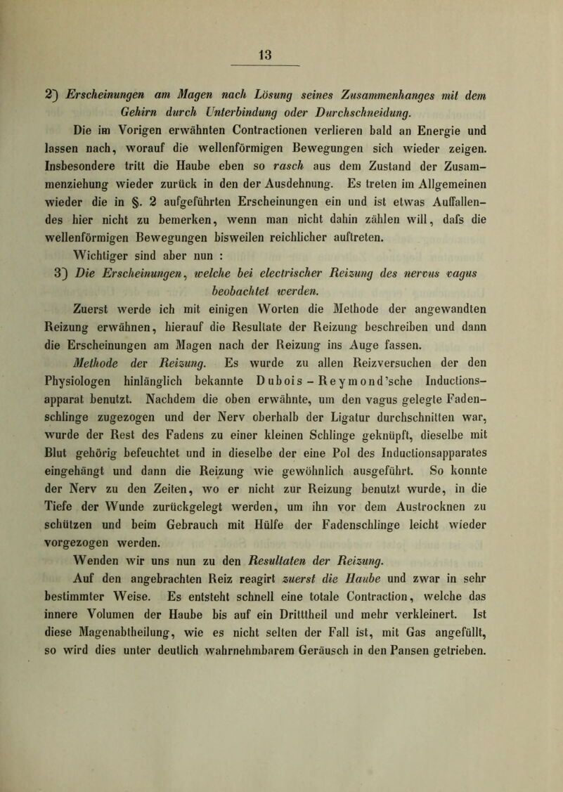 2} Erscheinungen am Magen nach Lösung seines Zusammenhanges mit dem Gehirn durch Unterbindung oder Durchschneidung. Die im Vorigen erwähnten Contractionen verlieren bald an Energie und lassen nach, worauf die wellenförmigen Bewegungen sich wieder zeigen. Insbesondere tritt die Haube eben so rasch aus dem Zustand der Zusam- menziehung wieder zurück in den der Ausdehnung. Es treten im Allgemeinen wieder die in §. 2 aufgeführten Erscheinungen ein und ist etwas Auffallen- des hier nicht zu bemerken, wenn man nicht dahin zählen will, dafs die wellenförmigen Bewegungen bisweilen reichlicher auftreten. Wichtiger sind aber nun : 3) Die Erscheinungen, welche bei electrischer Reizung des nerms vagus beobachtet werden. Zuerst werde ich mit einigen Worten die Methode der angewandten Reizung erwähnen, hierauf die Resultate der Reizung beschreiben und dann die Erscheinungen am Magen nach der Reizung ins Auge fassen. Methode der Reizung. Es wurde zu allen Reizversuchen der den Physiologen hinlänglich bekannte D ubois - Rey mond’sche Inductions- apparat benutzt. Nachdem die oben erwähnte, um den vagus gelegte Faden- schlinge zugezogen und der Nerv oberhalb der Ligatur durchschnitten war, wurde der Rest des Fadens zu einer kleinen Schlinge geknüpft, dieselbe mit Blut gehörig befeuchtet und in dieselbe der eine Pol des Induclionsapparates eingehängt und dann die Reizung wie gewöhnlich ausgeführt. So konnte der Nerv zu den Zeiten, wo er nicht zur Reizung benutzt wurde, in die Tiefe der Wunde zurückgelegt werden, um ihn vor dem Austrocknen zu schützen und beim Gebrauch mit Hülfe der Fadenschlinge leicht wieder vorgezogen werden. Wenden wir uns nun zu den Resultaten der Reizung. Auf den angebrachten Reiz reagirt zuerst die Haube und zwar in sehr bestimmter Weise. Es entsteht schnell eine totale Contraclion, welche das innere Volumen der Haube bis auf ein Dritttheil und mehr verkleinert. Ist diese Magenabtheilung, wie es nicht selten der Fall ist, mit Gas angefüllt, so wird dies unter deutlich wahrnehmbarem Geräusch in den Pansen getrieben.