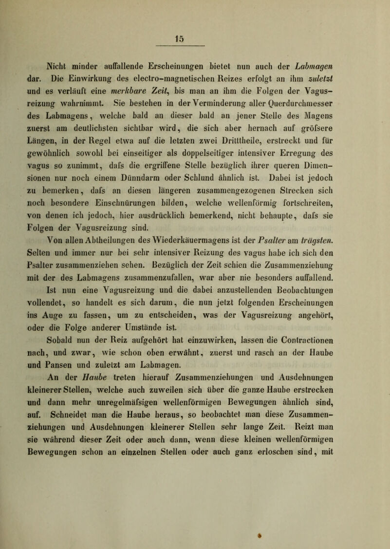 Nicht minder auffallende Erscheinungen bietet nun auch der Labmagen dar. Die Einwirkung des electro-magnetischen Reizes erfolgt an ihm zuletzt und es verläuft eine merkbare Zeit, bis man an ihm die Folgen der Vagus- reizung wahrnimmt. Sie bestehen in der Verminderung aller Querdurchmesser des Labmagens, welche bald an dieser bald an jener Stelle des Magens zuerst am deutlichsten sichtbar wird, die sich aber hernach auf gröfsere Längen, in der Regel etwa auf die letzten zwei Dritttheile, erstreckt und für gewöhnlich sowohl bei einseitiger als doppelseitiger intensiver Erregung des vagus so zunimmt, dafs die ergriffene Stelle bezüglich ihrer queren Dimen- sionen nur noch einem Dünndarm oder Schlund ähnlich ist. Dabei ist jedoch zu bemerken, dafs an diesen längeren zusammengezogenen Strecken sich noch besondere Einschnürungen bilden, welche wellenförmig fortschreiten, von denen ich jedoch, hier ausdrücklich bemerkend, nicht behaupte, dafs sie Folgen der Vagusreizung sind. Von allen Abtheilungen des Wiederkäuermagens ist der Psalter am trägsten. Selten und immer nur bei sehr intensiver Reizung des vagus habe ich sich den Psalter zusammenziehen sehen. Bezüglich der Zeit schien die Zusammenziehung mit der des Labmagens zusammenzufallen, war aber nie besonders auffallend. Ist nun eine Vagusreizung und die dabei anzustellenden Beobachtungen vollendet, so handelt es sich darum, die nun jetzt folgenden Erscheinungen ins Auge zu fassen, um zu entscheiden, was der Vagusreizung angehört, oder die Folge anderer Umstände ist. Sobald nun der Reiz aufgehört hat einzuwirken, lassen die Contractionen nach, und zwar, wie schon oben erwähnt, zuerst und rasch an der Haube und Pansen und zuletzt am Labmagen. An der Haube treten hierauf Zusammenziehungen und Ausdehnungen kleinerer Stellen, welche auch zuweilen sich über die ganze Haube erstrecken und dann mehr unregelmäfsigen wellenförmigen Bewegungen ähnlich sind, auf. Schneidet man die Haube heraus, so beobachtet man diese Zusammen- ziehungen und Ausdehnungen kleinerer Stellen sehr lange Zeit. Reizt man sie während dieser Zeit oder auch dann, wenn diese kleinen wellenförmigen Bewegungen schon an einzelnen Stellen oder auch ganz erloschen sind, mit *