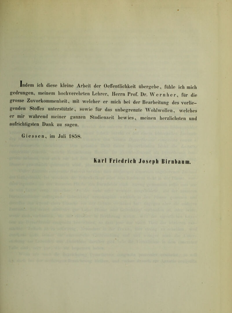 Indem ich diese kleine Arbeit der Oeffentlichkeit übergebe, fühle ich mich gedrungen, meinem hochverehrten Lehrer, Herrn Prof. Dr. Wern her, für die grosse Zuvorkommenheit, mit welcher er mich bei der Bearbeitung des vorlie- genden Stolfes unterstützte, sowie für das unbegrenzte Wohlwollen, welches er mir während meiner ganzen Studienzeit bewies, meinen herzlichsten und aufrichtigsten Dank zu sagen. Giessen, im Juli 1858. Karl Friedrich Joseph Birnbaum.