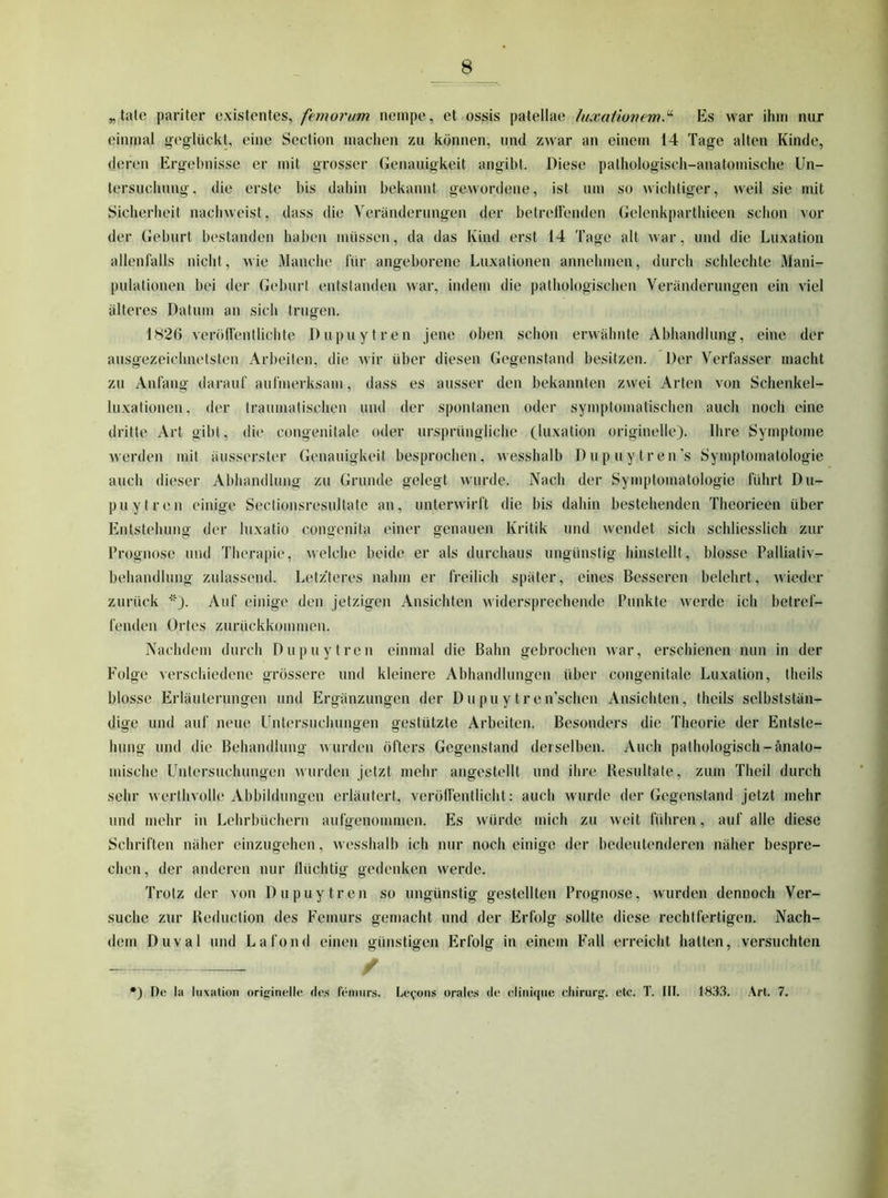 „täte pariter existentes, femorum neinpe, et ossis patellae laxalionem.^ Es war ihm nur einmal beglückt, eine Section machen zu können, und zwar an einem 14 Tage alten Kinde, deren Ergebnisse er mit grosser Genauigkeit angibt. Diese pathologisch-anatomische Un- tersuchung, die erste bis dahin bekannt gewordene, ist um so wichtiger, weit sie mit Sicherheit nachweist, dass die Veränderungen der betretlenden Gelenkparthieen schon vor der Geburt bestanden haben müssen, da das Kind erst 14 Tage alt war, und die Luxation allenfalls nicht, wie Manche für angeborene Luxationen annehmen, durch schlechte Mani- pulationen bei der Geburt entstanden war, indem die pathologischen Veränderungen ein viel älteres Datum an sich trugen. 182Ö verölfentlichte Dupuytren jene oben schon erwähnte Abhandlung, eine der ausgezeichnetsten Arbeiten, die wir über diesen Gegenstand besitzen. Der Verfasser macht zu Anfang darauf aufmerksam, dass es ausser den bekannten zwei Arten von Schenkel- luxationen, der traumatischen und der spontanen oder symptomatischen auch noch eine dritte Art gibt, die congenitale oder ursprüngliche (luxation originelle). Ihre Symptome Averden mit äusserster Genauigkeit besprochen, wesshalb Dupuytren’s Symptomatologie auch dieser Abhandlung zu Grunde gelegt wurde. Nach der Symptomatologie führt Du- puytren einige Sectionsresultate an, unterAAirft die bis dahin bestehenden Theorieen über Entstehung der luxatio congenita einer genauen Kritik und wendet sich schliesslich zur Prognose und Therapie, Avelche beide er als durchaus ungünstig hinslellt, blosse Palliativ- behandlung zulassend. Letz'teres nahm er freilich später, eines Besseren belehrt, Avieder zurück ''O. Auf einige den jetzigen Ansichten aa idersprechende Punkte Averde ich betref- fenden Ortes zurückkoiniuen. Nachdem durch Dupuytren einmal die Bahn gebrochen Avar, erschienen nun in der P^olge verschiedene grössere und kleinere Abhandlungen über congenitale Luxation, theils blosse Erläuterungen und Ergänzungen der Dupuytren’schen Ansichten, theils selbststän- dige und auf neue Untersuchungen gestützte Arbeiten. Besonders die Theorie der Entste- hung und die Behandlung Avurdeu öfters Gegenstand derselben. Auch pathologisch-änato- mische Untersuchungen Avurden jetzt mehr angestellt und ihre Besultate, zum Theil durch sehr Averthvolle Abbildungen erläutert, veröffentlicht: auch wurde der Gegenstand jetzt mehr und mehr in Lehrbüchern aufgenommen. Es Avürdc mich zu Aveit führen, auf alle diese Schriften näher einzugehen, Avesshalb ich nur noch einige der bedeutenderen näher bespre- chen , der anderen nur Ilüchtig gedenken Averde. Trotz der von Dupuytren so ungünstig gestellten Prognose, Avurden dennoch Ver- suche zur Beduction des Femurs gemacht und der Erfolg sollte diese rechtfertigen. Nach- dem Duval und Lafond einen günstigen Erfolg in einem Fall erreicht hatten, versuchten / •) De la liixalion orig-inelle des feniiir.s. Le(,'0Ms orale.s de eliniqiie ehirurg. ete. T. Ilt. 183.3. Art. 7.