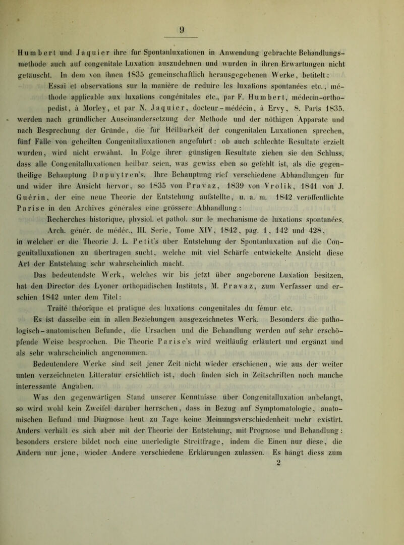 Humberl und Jaquier ihre für Spontanluxationen in Anwendung gebrachte Behandlungs- methode auch auf congenitale Luxation auszudehnen und wurden in ihren Erwartungen nicht getäuscht. In dem von ihnen 1835 gemeinschaftlich herausgegebenen Werke, betitelt; Essai et observations sur la maniere de reduire les luxations spontanees etc., me- thode applicable aux luxations congenitales etc., par F. Humbert, medecin-ortho- pedist, ä Morley, et par N. Jaquier, docteur-medecin, ä Ervy, 8. Paris 1835. werden nach gründlicher Auseinandersetzung der Methode und der nöthigen Apparate und nach Besprechung der Gründe, die für Heilbarkeit der congenitalen Luxationen sprechen, fünf Fälle von geheilten Congenitalluxationen angeführt: ob auch schlechte Resultate erzielt wurden, wird nicht erwähnt. In Folge ihrer günstigen Resultate ziehen sie den Schluss, dass alle Congenitalluxationen heilbar seien, was gewiss eben so gefehlt ist, als die gegen- theilige Behauptung Dupuytren's. Ihre Behauptung rief verschiedene Abhandlungen für und wider ihre Ansicht hervor, so 1835 von Pravaz, 1839 von Vrolik, 1841 von J. Guerin, der eine neue Theorie der Entstehung aufstellte, u. a. m. 1842 verölfentlichte Parise in den Archives generales eine grössere Abhandlung: Recherchcs historique, physiol. et pathol. sur le mechanisme de luxations spontanees. Arch. gener. de medec., III. Serie, Tome XIV, 1842, pag. 1 , 142 und 428, in welcher er die Theorie J. L. Petifs über Entstehung der Spontanluxation auf die Con- genitalluxationen zu übertragen sucht, welche mit viel Schärfe entwickelte Ansicht diese Art der Entstehung sehr wahrscheinlich macht. Das bedeutendste Werk, welches wir bis jetzt über angeborene Luxation besitzen, hat den Director des Lyoner orthopädischen Instituts, M. Pravaz, zum Verfasser und er- schien 1842 unter dem Titel: Traite theorique et pratique des luxations congenitales du femur etc. Es ist dasselbe ein in allen Beziehungen ausgezeichnetes Werk. Besonders die patho- logisch-anatomischen Befunde, die Ursachen und die Behandlung werden aiif sehr erschö- pfende Weise besprochen. Die Theorie Parisers wird weitläufig erläutert und ergänzt und als sehr wahrscheinlich angenommen. Bedeutendere Werke sind seit jener Zeit nicht wieder erschienen, wie aus der weiter unten verzeichnelen Litteratur ersichtlich ist, doch finden sich in Zeitschriften noch manche interessante Angaben. Was den gegenwärtigen Stand unserer Kenntnisse über Congenitalluxation anbelangt, so wird wohl kein Zweifel darüber herrschen, dass in Bezug auf Symptomatologie, anato- mischen Befund und Diagnose heut zu Tage keine Meinungsverschiedenheit mehr existirt. Anders verhält es sich aber mit der Theorie der Entstehung, mit Prognose und Behandlung: besonders crslere bildet noch eine unerledigte Streitfrage, indem die Einen nur diese, die Andern nur jene, wieder Andere verschiedene Erklärungen zulassen. Es hängt diess zum 2