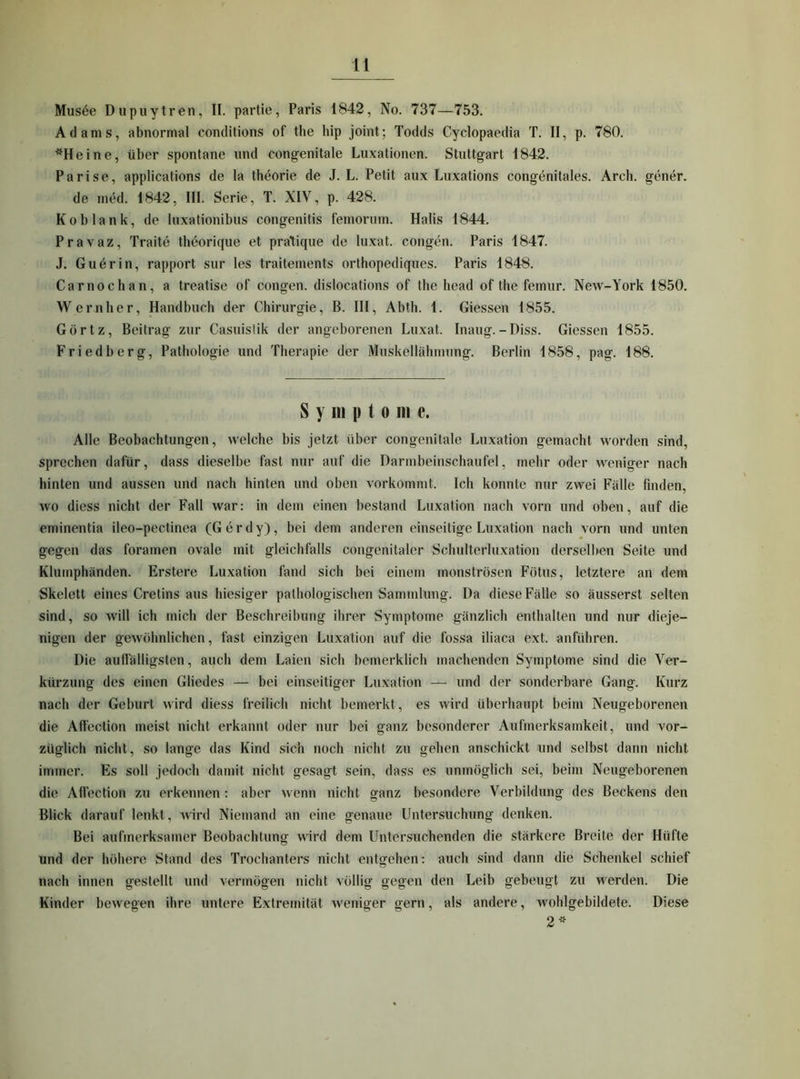 Mus^e Dupuytren, II. partie, Paris 1842, No. 737—753. Adams, abnormal conditions of the hip joint; Todds Cyclopaedia T. II, p. 780. *Heine, über spontane und congenitale Luxationen. Stuttgart 1842. Parise, applications de la theorie de J. L. Petit aux Luxations congenitales. Arch. gener. de med. 1842, III. Serie, T. XIV, p. 428. Ko blank, de luxationibus congenitis femorum. Halis 1844. Pravaz, Traite theorique et pratique de luxat. congen. Paris 1847. J. Guerin, rapport sur les traitements orthopediques. Paris 1848. Car noch an, a treatise of congen. dislocations of the head of the femur. New-York 1850. Wernher, Handbuch der Chirurgie, B. HI, Abth. 1. Giessen 1855. Görtz, Beitrag zur Casuistik der angeborenen Luxat. Inaug.-Diss. Giessen 1855. Friedberg, Pathologie und Therapie der Muskellähmung. Berlin 1858, pag. 188. Symptome. Alle Beobachtungen, welche bis jetzt über congenitale Luxation gemacht worden sind, sprechen dafür, dass dieselbe fast nur auf die Darmbeinschaufel, mehr oder weniger nach hinten und aussen und nach hinten und oben vorkommt. Ich konnte nur zwei Fälle finden, wo diess nicht der Fall war: in dem einen bestand Luxation nach vorn und oben, auf die eminentia ileo-pectinea (Gerdy), bei dem anderen einseitige Luxation nach vorn und unten gegen das foramen ovale mit gleichfalls congenitaler Schulterluxation derselben Seite und Klumphänden. Erstere Luxation fand sich bei einem monströsen Fötus, letztere an dem Skelett eines Cretins aus hiesiger pathologischen Sammlung. Da diese Fälle so äusserst selten sind, so will ich mich der Beschreibung ihrer Symptome gänzlich enthalten und nur dieje- nigen der gewöhnlichen, fast einzigen Luxation auf die fossa iliaca ext. anführen. Die aulfälligsten, auch dem Laien sich bemerklich machenden Symptome sind die Ver- kürzung des einen Gliedes — bei einseitiger Luxation — und der sonderbare Gang. Kurz nach der Geburt wird diess freilich nicht bemerkt, es wird überhaupt beim Neugeborenen die All'ection meist nicht erkannt oder nur bei ganz besonderer Aufmerksamkeit, und vor- züglich nicht, so lange das Kind sich noch nicht zu gehen anschickt und selbst dann nicht immer. Es soll jedoch damit nicht gesagt sein, dass es unmöglich sei, beim Neugeborenen die All’ection zu erkennen: aber wenn nicht ganz besondere Verbildung des Beckens den Blick darauf lenkt, Avird Niemand an eine genaue Untersuchung denken. Bei aufmerksamer Beobachtung wird dem Untersuchenden die stärkere Breite der Hüfte und der höhere Stand des Trochantei'S nicht entgehen: auch sind dann die Schenkel schief nach innen gestellt und vermögen nicht völlig gegen den Leib gebeugt zu werden. Die Kinder bewegen ihre untere Extremität Aveniger gern, als andere, Avohlgebildete. Diese 2^-‘