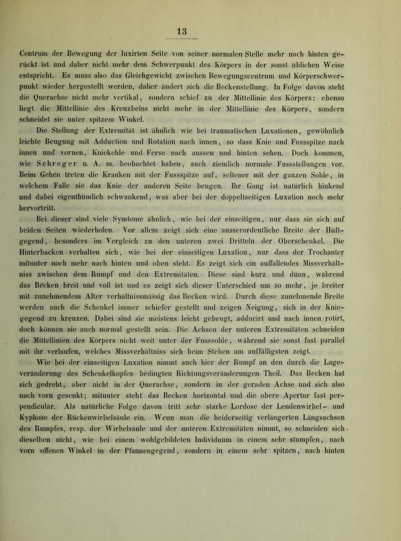 Cenlriiiii der Bewegung der luxirtcn Seite von seiner normalen Stelle mehr nach hinten ge- rückt ist und daher nicht mehr dem Schwerpunkt des Körpers in der sonst üblichen Weise entspricht. Es muss also das Gleichgewicht zwischen Bewegungscentrum und Körperschw'er- punkt wieder hergestellt werden, daher ändert sich die Beckenstellung. In Folge davon steht die Querachse nicht mehr vertikal, sondern schief zu der Mittellinie des Körpers: ebenso liegt die Mittellinie des Kreuzbeins nicht mehr in der Mittellinie des Körpers, sondern schneidet sie unter spitzem Winkel. Die Stellung der Extremität ist ähnlich wie bei traumatischen Luxationen, gewöhnlich leichte Beugung mit Adduction und Rotation nach innen, so dass Knie und Fussspitze nach innen und vornen, Kniekehle und Ferse nach aussen und hinten sehen. Doch kommen, wie Sehr eg er u. A. m. beobachtet haben, auch ziemlich normale Fussstellungen vor. Beim Gehen treten die Kranken mit der Fussspitze auf, seltener mit der ganzen Sohle, in welchem Falle sie das Knie der anderen Seite beugen. Ihr Gang ist natürlich hinkend und dabei eigenthümlich schwankend, w'as aber bei der doppeltseitigen Luxation noch mehr hervortritt. Bei dieser sind viele Symtome ähnlich, wie bei der einseitigen, nur dass sie sich auf beiden Seiten wiederholen. Vor allem zeigt sich eine ausserordentliche Breite der Hüft- gegend, besonders im Vergleich zu den unteren zw^ei Dritteln der Oberschenkel. Die Hinterbacken verhalten sich, wie bei der einseitigen Luxation, nur dass der Trochanter mitunter noch mehr nach hinten und oben steht. Es zeigt sich ein aufiällendes Missverhält- niss zwischen dem Rumpf und den Extremitäten. Diese sind kurz und dünn, während das Böcken breit und voll ist und es zeigt sich dieser Unterschied um so mehr, je breiter mit zunehmendem Alter verhältnissmässig das Becken wird. Durch diese zunehmende Breite werden auch die Schenkel immer schiefer gestellt und zeigen Neigung, sich in der Knie- gegend zu kreuzen. Dahei sind sie meistens leicht gebeugt, adducirt und nach innen rotirt, doch können sie auch normal gestellt sein. Die Achsen der unteren Extremitäten schneiden die Mittellinien des Körpers nicht weit unter der Fusssohle, während sie sonst fast parallel mit ihr verlaufen, w'elches Missverhältniss sich beim Stehen am auffälligsten zeigt. Wie bei der einseitigen Luxation nimmt auch hier der Rumpf an den durch die Lage- veränderung des Schenkelkopfes bedingten Richtungsveränderungen Theil. Das Becken hat sich gedreht, aber nicht in der Oueraebse, sondern in der geraden Achse und sich also nach vorn gesenkt; mitunter steht das Becken horizontal und die obere Apertur fast per- pendiculär. Als natürliche Folge davon tritt sehr starke Lordose der Lendenwirbel- und Kyphose der Rückenwirbelsäule ein. Wenn man die beiderseitig verlängerten Längsachsen des Rumpfes, resp. der Wirbelsäule und der unteren Extremitäten nimmt, so schneiden sich dieselben nicht, wie bei einem wohlgebildeten Individuum in einem sehr stumpfen, nach vorn olfenen Winkel in der Plännengegend, sondern in einem sehr spitzen, nach hinten