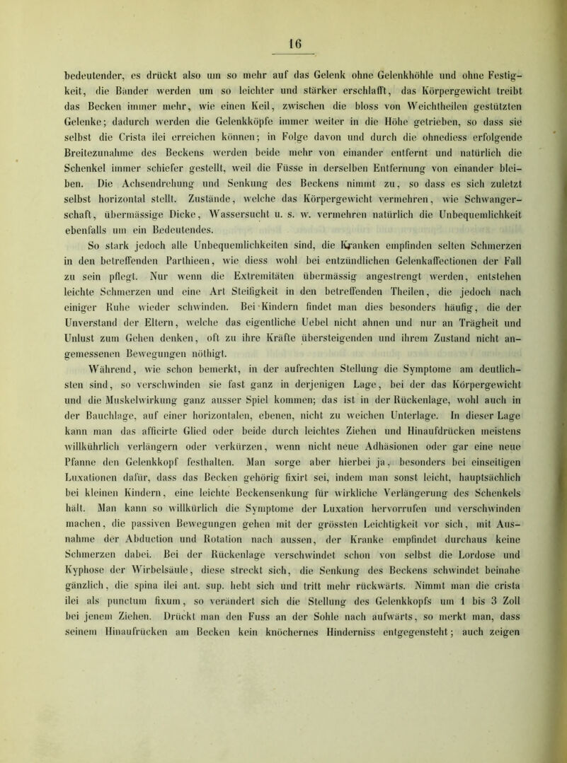 bedeutender, es drückt also um so mehr auf das Gelenk ohne Gelenkhöhle und ohne Festig- keit, die Bimder werden um so leichter und stärker erschlafft, das Körpergewicht treibt das Becken immer mehr, wie einen Keil, zwischen die bloss von Weichtheilen gestützten Gelenke; dadurch werden die Gelenkköpfe immer weiter in die Höhe getrieben, so dass sie selbst die Crista ilei erreichen können; in Folge davon und durch die ohnediess erfolgende Breitezunahme des Beckens werden beide mehr von einander entfernt und natürlich die Schenkel immer schiefer gestellt, weil die Füsse in derselben Entfernung von einander blei- ben. Die Achsendrehung und Senkung des Beckens nimmt zu, so dass es sich zuletzt selbst horizontal stellt. Zustände, welche das Körpergewicht vermehren, wie Schwanger- schaft, übermässige Dicke, Wassersucht u. s. w. vermehren natürlich die Unbequemlichkeit ebenfalls um ein Bedeutendes. So stark jedoch alle Unbequemlichkeiten sind, die I^’anken empfinden selten Schmerzen in den betreffenden Parthieen, wie diess wohl bei entzündlichen Gelenkaffectionen der Fall zu sein pflegt. Nur wenn die Extremitäten übermässig angestrengt werden, entstehen leichte Sclimerzen und eine Art Steifigkeit in den betreffenden Theilen, die jedoch nach einiger Ruhe wieder schwinden. Bei-Kindern findet man dies besonders häufig, die der Unverstand der Eltern, welche das eigentliche Uebel nicht ahnen und nur an Trägheit und Unlust zum Gehen denken, oft zu ihre Kräfte übersteigenden und ihrem Zustand nicht an- gemessenen Bewegungen nöthigt. Während, wie schon bemerkt, in der aufrechten Stellung die Symptome am deutlich- sten sind, so verschwinden sie fast ganz in derjenigen Lage, bei der das Körpergewicht und die Muskelwirkung ganz ausser Spiel kommen; das ist in der Rückenlage, wohl auch in der Bauchlage, auf einer horizontalen, ebenen, nicht zu weichen Unterlage. In dieser Lage kann man das afficirte Glied oder beide durch leichtes Ziehen und Hinaufdrücken meistens willkührlich verlängern oder verkürzen, wenn nicht neue Adhäsionen oder gar eine neue Pfanne den Gelenkkopf festhalten. Man sorge aber hierbei ja, besonders bei einseitigen Luxationen dafür, dass das Becken gehörig fixirt sei, indem man sonst leicht, hauptsächlich bei kleinen Kindern, eine leichte Beckensenkung für wirkliche Verlängerung des Schenkels hält. Man kann so willkürlich die Symptome der Luxation hervorrufen und verschwinden machen, die passiven Bewegungen gehen mit der grössten Leichtigkeit vor sich, mit Aus- nahme der Abduction und Rotation nach aussen, der Kranke empfindet durchaus keine Schmerzen dabei. Bei der Rückenlage verschwindet sclion von selbst die Lordose und Kyphose der Wirbelsäule, diese streckt sich, die Senkung des Beckens schwindet beinahe gänzlich, die spina ilei ant. sup. hebt sich und tritt mehr rückwärts. Nimmt man die crista ilei als punctum fixum, so verändert sich die Stellung des Gelenkkopfs um 1 bis 3 Zoll bei jenem Ziehen. Drückt man den Fuss an der Sohle nach aufwärts, so merkt man, dass seinem Hinaufrücken am Becken kein knöchernes Hinderniss entgegensteht; auch zeigen