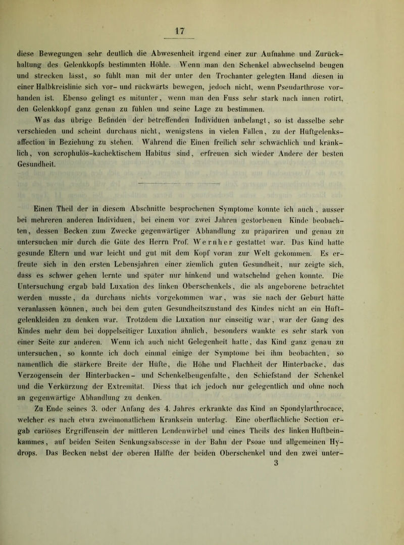 diese Bewegungen sehr deutlich die Abwesenheit irgend einer zur Aufnahme und Zurück- haltung des Gelenkkopfs bestimmten Höhle. Wenn man den Schenkel abwechselnd beugen und strecken lässt, so fühlt man mit der unter den Trochanter gelegten Hand diesen in einer Halbkreislinie sich vor- und rückwärts bewegen, jedoch nicht, wenn Pseudarthrose vor- handen ist. Ebenso gelingt es mitunter, wenn man den Fuss sehr stark nach innen rotirt, den Gelenkkopf ganz genau zu fühlen und seine Lage zu bestimmen. Was das übrige Befinden der betreifenden Individuen anbelangt, so ist dasselbe sehr verschieden und scheint durchaus nicht, wenigstens in vielen Fällen, zu der Hüftgelenks- alfection in Beziehung zu stehen. Während die Einen freilich sehr schwächlich und kränk- lich , von scrophulös-kachektischem Habitus sind, erfreuen sich wieder Andere der besten Gesundheit. Einen Theil der in diesem Abschnitte besprochenen Symptome konnte ich auch , ausser bei mehreren anderen Individuen, bei einem vor zwei Jahren gestorbenen Kinde beobach- ten, dessen Becken zum Zwecke gegenwärtiger Abhandlung zu präpariren und genau zu untersuchen mir durch die Güte des Herrn Prof. Wernher gestattet war. Das Kind hatte gesunde Eltern und war leicht und gut mit dem Kopf voran zur Welt gekommen. Es er- freute sich in den ersten Lebensjahren einer ziemlich guten Gesundheit, nur zeigte sich, dass es schwer gehen lernte und später nur hinkend und watschelnd gehen konnte. Die Untersuchung ergab bald Luxation des linken Oberschenkels, die als angeborene betrachtet werden musste, da durchaus nichts vorgekommen war, was sie nach der Geburt hätte veranlas.sen können, auch bei dem guten Gesundheitszustand des Kindes nicht an ein Hüft- gelenkleiden zu denken war. Trotzdem die Luxation nur einseitig war, war der Gang des Kindes mehr dem bei doppelseitiger Luxation ähnlich, besonders wankte es sehr stark von einer Seite zur anderen. Wenn ich auch nicht Gelegenheit hatte, das Kind ganz genau zu untersuchen, so konnte ich doch einmal einige der Symptome bei ihm beobachten, so namentlich die stärkere Breite der Hüfte, die Höhe und Flachheit der Hinterbacke, das Verzogensein der Hinterbacken- und Schenkelbeugenfalte, den Schiefstand der Schenkel und die Verkürzung der Extremität. Diess that ich jedoch nur gelegentlich und ohne noch an gegenwärtige Abhandlung zu denken. Zu Ende seines 3. oder Anfang des 4. Jahres erkrankte das Kind an Spondylarthrocace, welcher es nach etwa zweimonatlichem Kranksein unterlag. Eine oberflächliche Section er- gab cariöses Ergrill'ensein der mittleren Lendenwirbel und eines Theils des linken Hüftbein- kammes, auf beiden Seiten Senkungsabscesse in der Bahn der Psoae und allgemeinen Hy- drops. Das Becken nebst der oberen Hälfte der beiden Oberschenkel und den zwei unter- 3