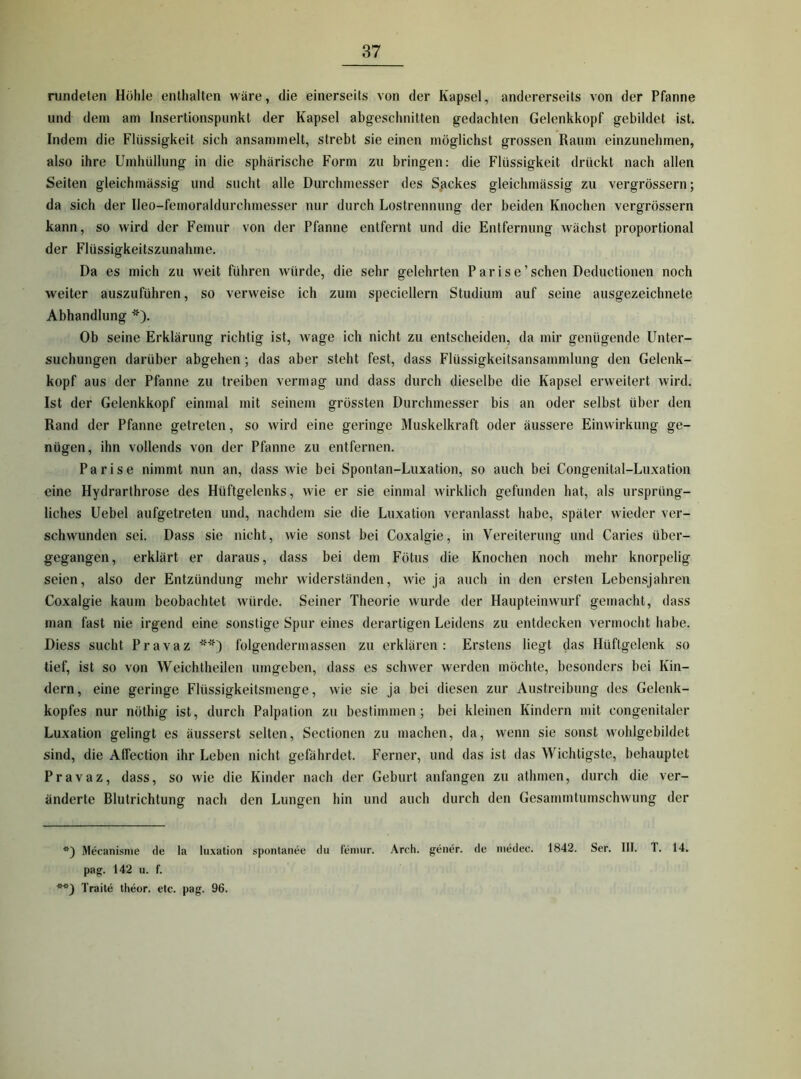 rundeten Hölile enthalten wäre, die einerseits von der Kapsel, andererseits von der Pfanne und dein am Insertionspunkt der Kapsel abgeschnitten gedachten Gelenkkopf gebildet ist. Indem die Flüssigkeit sich ansammelt, strebt sie einen möglichst grossen Raum einzunehmen, also ihre Umhüllung in die sphärische Form zu bringen: die Flüssigkeit drückt nach allen Seiten gleichmässig und sucht alle Durchmesser des S/ickes gleichmässig zu vergrössern; da sich der Ileo-femoraldurchmesser nur durch Lostrennung der beiden Knochen vergrössern kann, so wird der Femur von der Pfanne entfernt und die Entfernung wächst proportional der Flüssigkeitszunahme. Da es mich zu weit führen würde, die sehr gelehrten P a r i s e ’ sehen Deductionen noch weiter auszuführen, so verweise ich zum speciellern Studium auf seine ausgezeichnete Abhandlung * **)). Ob seine Erklärung richtig ist, wage ich nicht zu entscheiden, da mir genügende Unter- suchungen darüber abgehen; das aber steht fest, dass Flüssigkeitsansammlung den Gelenk- kopf aus der Pfanne zu treiben vermag und dass durch dieselbe die Kapsel erweitert wird. Ist der Gelenkkopf einmal mit seinem grössten Durchmesser bis an oder selbst über den Rand der Pfanne getreten, so wird eine geringe Muskelkraft oder äussere Einwirkung ge- nügen, ihn vollends von der Pfanne zu entfernen. Parise nimmt nun an, dass wie bei Spontan-Luxation, so auch bei Congenital-Luxation eine Hydrarthrose des Hüftgelenks, wie er sie einmal wirklich gefunden hat, als ursprüng- liches Uebel aufgetreten und, nachdem sie die Luxation veranlasst habe, später wieder ver- schwunden sei. Dass sie nicht, wie sonst bei Coxalgie, in Vereiterung und Caries über- gegangen, erklärt er daraus, dass bei dem Fötus die Knochen noch mehr knorpelig seien, also der Entzündung mehr widerständen, wie ja auch in den ersten Lebensjahren Coxalgie kaum beobachtet würde. Seiner Theorie wurde der Haupteinwurf gemacht, dass man fast nie irgend eine sonstige Spur eines derartigen Leidens zu entdecken vermocht habe. Diess sucht Pravaz folgendermassen zu erklären: Erstens liegt das Hüftgelenk so tief, ist so von Weichtheilen umgeben, dass es schwer werden möchte, besonders bei Kin- dern, eine geringe Flüssigkeitsmenge, wie sie ja bei diesen zur Austreibung des Gelenk- kopfes nur nöthig ist, durch Palpation zu bestimmen; bei kleinen Kindern mit congenitaler Luxation gelingt es äusserst selten, Sectionen zu machen, da, wenn sie sonst wohlgebildet sind, die Affection ihr Leben nicht gefährdet. Ferner, und das ist das Wichtigste, behauptet Pravaz, dass, so wie die Kinder nach der Geburt anfangen zu athmen, durch die ver- änderte Blutrichtung nach den Lungen hin und auch durch den Gesammtumschwung der *) Mecanisnie de la luxation spontanee du feniur. Areh. gener. de niedee. 1842. Ser. III. T. 14. pag. 142 u. f. **) Traite theor. etc. pag. 96.