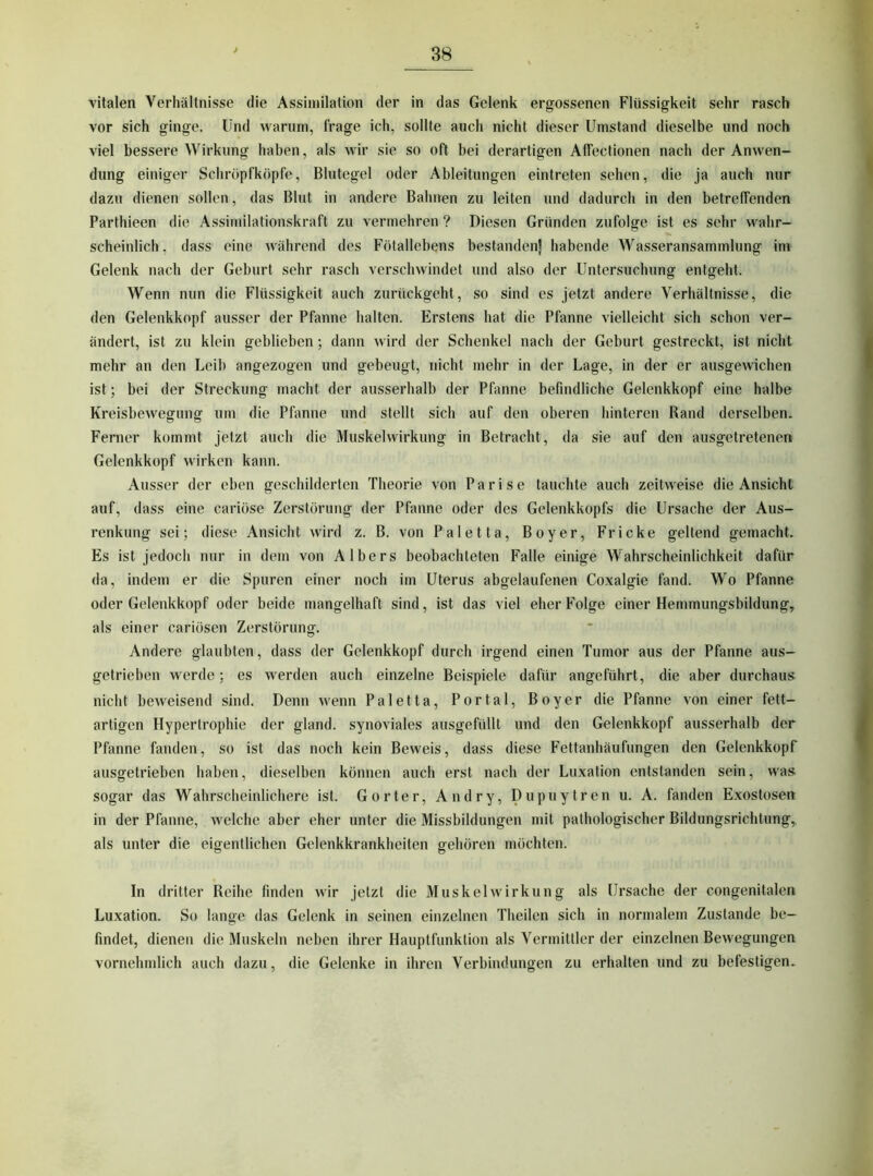 vitalen Verhältnisse die Assimilation der in das Gelenk ergossenen Flüssigkeit sehr rasch vor sich ginge. Und warum, frage ich, sollte auch nicht dieser Umstand dieselbe und noch viel bessere Wirkung haben, als wir sic so oft bei derartigen Affectionen nach der Anwen- dung einiger Schröpfköpfe, Blutegel oder Ableitungen eintreten sehen, die ja auch nur dazu dienen sollen, das Blut in andere Bahnen zu leiten und dadurch in den betreffenden Parthieen die Assimilationskraft zu vermehren ? Diesen Gründen zufolge ist es sehr wahr- scheinlich , dass eine während des Fötallebens bestanden] habende Wasseransammlung ini Gelenk nach der Geburt sehr rasch verschwindet und also der Untersuchung entgeht. Wenn nun die Flüssigkeit auch zurückgeht, so sind es jetzt andere Verhältnisse, die den Gelenkkopf ausser der Pfanne halten. Erstens hat die Pfanne vielleicht sich schon ver- ändert, ist zu klein geblieben; dann wird der Schenkel nach der Geburt gestreckt, ist nicht mehr an den Leib angezogen und gebeugt, nicht mehr in der Lage, in der er ausgewichen ist; bei der Streckung macht der ausserhalb der Pfanne befindliche Gelenkkopf eine halbe Kreisbewegung um die Pfanne und stellt sich auf den oberen hinteren Rand derselben. Ferner kommt jetzt auch die Muskelwirkung in Betracht, da sie auf den ausgetretenen Gelenkkopf wirken kann. Ausser der eben geschilderten Theorie von Parise tauchte auch zeitweise die Ansicht auf, dass eine cariöse Zerstörung der Pfanne oder des Gelenkkopfs die Ursache der Aus- renkung sei; diese Ansicht wird z. B. von Paletta, Boyer, Fr icke geltend gemacht. Es ist jedoch nur in dem von A Ibers beobachteten Falle einige Wahrscheinlichkeit dafür da, indem er die Spuren einer noch im Uterus abgelaufenen Coxalgie fand. Wo Pfanne oder Gelenkkopf oder beide mangelhaft sind, ist das viel eher Folge einer Hemmungsbildung, als einer cariösen Zerstörung. Andere glaubten, dass der Gelenkkopf durch irgend einen Tumor aus der Pfanne aus- getrieben werde; es werden auch einzelne Beispiele dafür angeführt, die aber durchaus nicht beweisend sind. Denn wenn Paletta, Portal, Boyer die Pfanne von einer fett- artigen Hypertrophie der gland. synoviales ausgefüllt und den Gelenkkopf ausserhalb der Pfanne fanden, so ist das noch kein Beweis, dass diese Fettanhäufungen den Gelenkkopf ausgetrieben haben, dieselben können auch erst nach der Luxation entstanden sein, was sogar das Wahrscheinlichere ist. Gorter, Andry, Dupuytren u. A. fanden Exostosen in der Pfanne, welche aber eher unter die Missbildungen mit pathologischer Bildungsrichtung,, als unter die eigentlichen Gelenkkrankheiten gehören möchten. O o In dritter Reihe finden wir jetzt die Muskel Wirkung als Ursache der congenitalen Luxation. So lange das Gelenk in seinen einzelnen Theilen sich in normalem Zustande be- findet, dienen die Muskeln neben ihrer Hauptfunktion als Vermittler der einzelnen Bewegungen vornehmlich auch dazu, die Gelenke in ihren Verbindungen zu erhalten und zu befestigen.