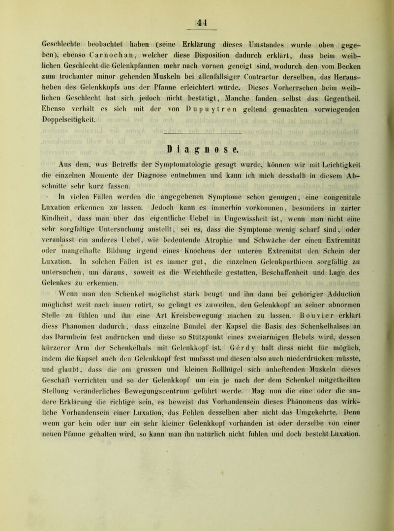 Geschlechte beobachtet haben (seine Erklärung dieses Umstandes wurde oben gege- ben), ebenso Carnochan, welcher diese Disposition dadurch erklärt, dass beim weib- lichen Geschlecht die Gelenkpfannen mehr nach vornen geneigt sind, wodurch den vom Becken zum trochanter minor gehenden Muskeln bei allenfallsiger Contractur derselben, das Heraus- heben des Gelenkkopfs aus der Pfanne erleichtert würde. Dieses Vorherrschen beim weib- lichen Geschlecht Iiat sich jedoch nicht bestätigt, Manche fanden selbst das Gegentheil. Ebenso verhält es sich mit der von Dupuytren geltend gemachten vorwiegenden Doppelseitigkeit. Diagnose. Aus dem, was Betreffs der Symptomatologie gesagt wurde, können wir mit Leichtigkeit die einzelnen Momente der Diagnose entnehmen und kann ich mich desshalb in diesem Ab- schnitte sehr kurz fassen. ln vielen h'ällen werden die angegebenen Symptome schon genügen, eine congenitale Luxation erkennen zn lassen. Jedoch kann es immerhin Vorkommen, besonders in zarter Kindheit, dass man über das eigentliche Uebel in Ungewissheit ist, wenn man nicht eine sehr sorgfältige Untersuchung anstellt, sei es, dass die Symptome wenig scharf sind, oder veranlasst ein anderes Uebel, wie bedeutende Atrophie und Schwäche der einen Extremität oder mangelliafte Bildung irgend eines Knochens der unteren Extremität den Schein der Luxation, ln solchen Fällen ist es immer gut, die einzelnen Gelenkparthieen sorgfältig zu untersuchen, um daraus, soweit es die Weichtheile gestatten, Beschaffenheit und Lage des Gelenkes zu erkennen. Wenn man den Sclienkel möglichst stark beugt und ihn dann bei gehöriger Adduction möglichst weit nach innen rotirt, so gelingt es zuweilen, den Gelenkkopf an seiner abnormen Stelle zu fühlen und ihn eine Art Kreisbewegung machen zu lassen. Bon vier erklärt diess Phänomen dadurch, dass einzelne Bündel der Kapsel die Basis des Schenkelhalses an das Darmbein fest andrücken und diese so Stützpunkt eines zweiarmigen Hebels wird, dessen kürzerer Arm der Schenkelhals mit Gelenkkopf ist. Gerdy hält diess nicht für möglich, indem die Kapsel auch den Gelenkkopf fest umfasst und diesen also auch niederdrücken müsste, und glaubt, dass die am grossen und kleinen Rollhügel sich anheftenden Muskeln dieses Geschäft verrichten und so der Gelenkkopf um ein je nach der dem Schenkel mitgetheilten Stellung veränderliches Bewegungscentrum geführt werde. Mag nun die eine oder die an- dere Erklärung die richtige sein, es beweist das Vorhandensein dieses Phänomens das wirk- liche Vorhandensein einer Luxation, das Fehlen desselben aber nicht das Umgekehrte. Denn wenn gar kein oder nur ein sehr kleiner Gelenkkopf vorhanden ist oder derselbe von einer neuen Pfanne gehalten wird, so kann man ihn natürlich nicht fühlen und doch besteht Luxation.