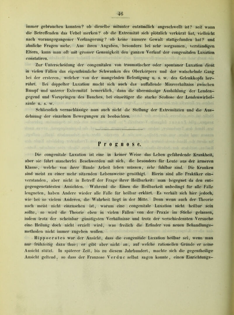 immer gebrauchen konnten? ob dieselbe mitunter entzündlich angeschwellt ist? seit wann die BetrelTenden das Uebel merken? ob die Extremität sich plötzlich verkürzt hat, vielleicht nach vorausgegangener Verlängerung? ob keine äussere Gewalt stattgefunden hat? und ähnliche Fragen mehr. Aus ihren Angaben, besonders bei sehr sorgsamen, verständigen Eltern, kann man oft mit grosser Genauigkeit den ganzen Verlauf der congenitalen Luxation constatiren. Zur Unterscheidung der congenitalen von traumatischer oder spontaner Luxation dient in vielen Fällen das eigenthtimliche Schwanken des Oberkörpers und der watschelnde Gang bei der ersteren, welcher von der mangelnden Befestigung u. s. w'. des Gelenkkopfs her- rührl. Bei doppelter Luxation macht sich auch das aulfallende Missverhältniss zwischen Bumpf und unterer Extremität bemerklich, dann die übermässige Aushöhlung der Lenden- gegend und Vorspringen des Bauches, bei einseitiger die starke Scoliose der Lendenwirbel— Säule u, s. w^ Schliesslich vernachlässige man auch nicht die Stellung der Extremitäten und die Aus- dehnung der einzelnen Bewegungen zu beobachten. Prognose. Die congenitale Luxation ist eine in keiner Weise das Leben gefährdende Krankheit, aber sie führt mancherlei Beschwerden mit sich, die besonders für Leute aus der ärmeren Klasse, welche von ihrer Hände Arbeit leben müssen, sehr fühlbar sind. Die Kranken sind meist zu einer mehr sitzenden Lebensweise genöthigt. Hierin sind alle Praktiker ein- verstanden, aber nicht in Betreff der Frage ihrer Heilbarkeit: man begegnet da den ent- gegengesetztesten Ansichten. Während die Einen die Heilbarkeit unbedingt für alle Fälle leugneten, haben Andere wieder alle Fälle für heilbar erklärt. Es verhält sich hier jedoch, wie bei so vielem Anderen, die Wahrheit liegt in der Mitte. Denn wenn auch der Theorie nach meist nicht einzusehen ist, warum eine congenitale Luxation nicht heilbar sein s(dlte, so wird die Theorie eben in vielen Fällen von der Praxis im Stiche gelassen, indem trotz der scheinbar günstigsten Verhältnisse und trotz der verschiedensten Versuche eine Heilung doch nicht erzielt wird, was freilich die Erfinder von neuen Behandlungs- methoden nicht immer zugeben wollen. Hippocrates w'ar der Ansicht, dass die congenitale Luxation heilbar sei, wenn man nur frühzeitig dazu thue; er gibt aber nicht an , auf welche rationellen Gründe er seine Ansicht stützt. In späterer Zeit, bis zu diesem Jahrhundert, machte sich die gegentheilige Ansicht geltend, so dass der Franzose Verduc selbst sagen konnte, einen Einrichtungs—