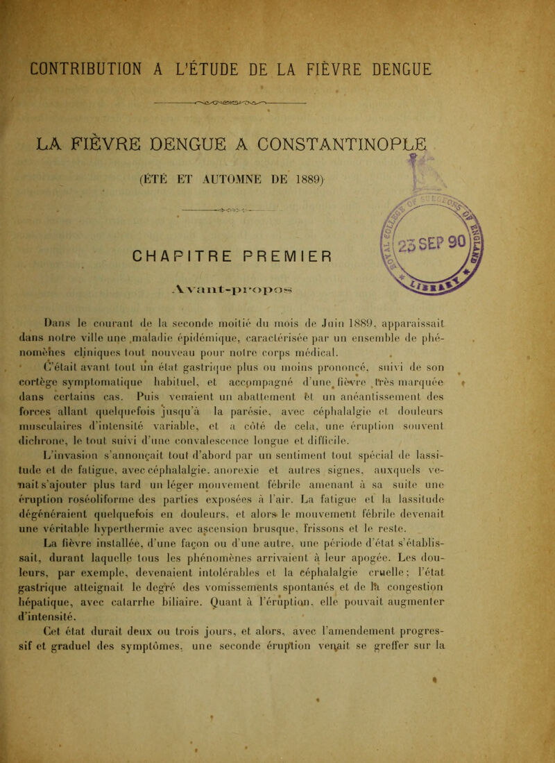 CONTRIBUTION A L’ÉTUDE DE LA FIÈVRE DENGUE LA FIEVRE DENGUE A CONSTANTINOPLE ? (ÉTÉ ET AUTOMNE DE’ 1889> CHAPITRE PREMIER Dans le courant de la seconde moitié du mois de Juin 1889, apparaissait <Ians notre ville une .maladie épidémique, caractérisée par un ensemble de plié- noinéhes cliniqu(!S tf)ut nouveau pour noire corps médical. C’était avant tout nu état gastri([ue plus ou moins prononcé, suivi de son cortège symptomatique habituel, et accompagné d’une^ fiwro .ivès marquée » dans certains cas. Puis venaient un abatt(;ment èt un anéanlissement des forces allant (|ueb|uefois jusqu’à la parésie, avec céphalalgie et doideurs musculaires d’intensité variable, et a côté de cela, une éruption souvent diebrone, le tout suivi d’une convalescence longue et difficile. Ij’invasiou s’annonçait tout d’abord par un sentiment tout spécial de lassi- tude et de fatigue, avec céphalalgie, anorexie et autres signes, auxquels ve- Tiaits’ajouter plus tard un léger mouvement fébrile amenant à sa suite une éruption roséoliforine des parties exposées à l’air. La fatigue et la lassitude dégénéraient quelquefois en douleurs, et alors le mouvemetit fébrile devenait une véritable hyperthermie avec ascension brusque, frissons et le reste. La fièvre installée, d’une façon ou d’une autre, une période d’état s’établis- sait, durant laquelle fous les phénomènes arrivaient à leur apogée. Les dou- leurs, par exemple, devenaient intolérables et la céphalalgie cruelle; l’état gastrique atteignait le degré des vomissements spontanés et de lîi congestion hépatique, avec catarrhe biliaire. Quant à l’érùptian, elle pouvait augmenter d’intensité. Cet état durait deux ou trois jours, et alors, avec l’amendement progres- sif et graduel des symptômes, une seconde éruption ver^git se greffer sur la « % t