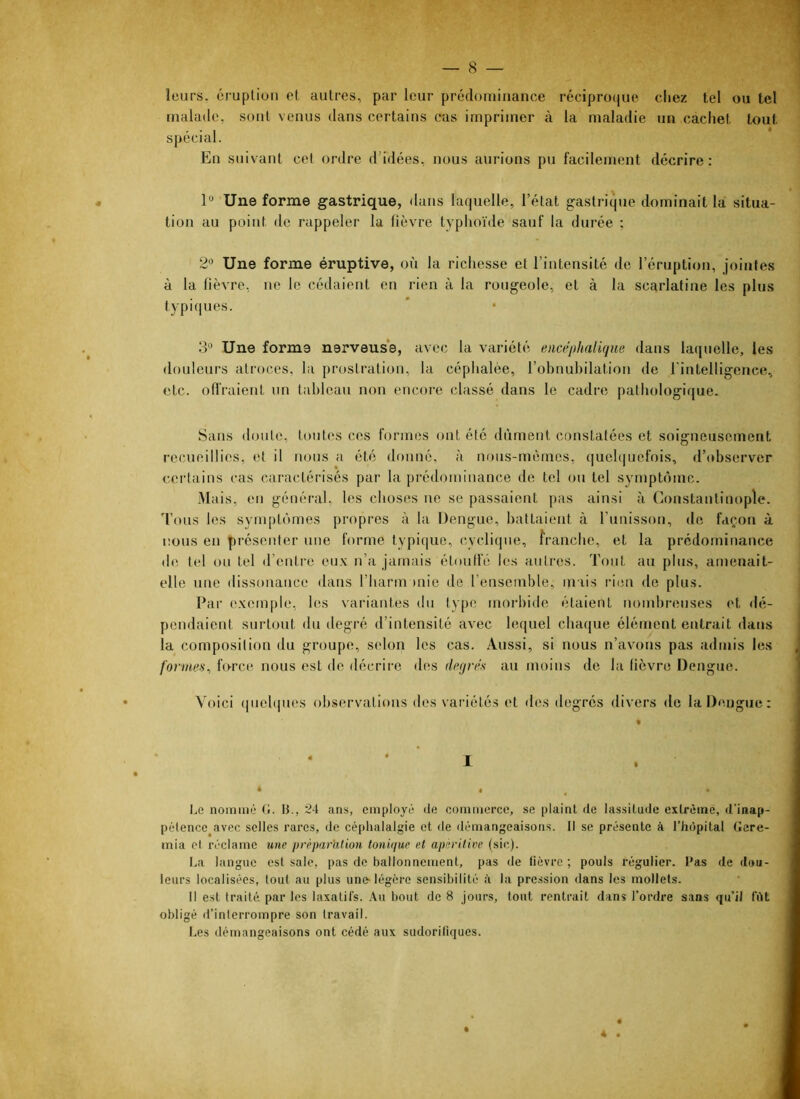 leurs, éruption et autres, par leur prédominance récipro(jue chez tel ou tel inalaile, sont venus dans certains cas imprimer à la maladie un cachet tout spécial. En suivant cet ordre d’idées, nous aurions pu facilement décrire : 1“ Une forme gastrique, dans laquelle, l’état gastrique dominait la situa- tion au point de rappeler la lièvre typhoïde sauf la durée ; 2«’ Une forme éruptive, où la richesse et l’intensité de l’éruption, jointes à la lièvre, ne le cédaient en rien à la rougeole, et à la scarlatine les plus typiques. 3'^ Une forme nerveus’e, avec la variété encéphalique dans laquelle, les douleurs atroces, la prostration, la céphalée, l’obnubilation de rintelligenee, etc. oll'raient un tableau non encore classé dans le cadre pathologique. Sans doute, toutes ces formes ont été dûment constatées et soigneusement recueillies, et il nous a été donné, à nous-mêmes, quebjuefois, d’observer ccidains cas caractérisés par la prédominance de tel ou tel symptôme. Mais, eu général, les choses ne se passaient pas ainsi à Constantinople, 'fous les symptômes propres à la Dengue, battaient à l’unisson, de façon à nous en présenter une forme typique, cyclique, franebe, et la prédominance d(î tel ou tel d’entre eux u’a jamais étmilfé les autres. Tout au plus, amenait- elle une dissonance dans riiarmonie de l’ensemble, mais rien de plus. Par (‘xcmple, les variantes du type morbide étaient nombreuses et tlé- pendaient surtout du degré d’intensité avec lequel chaque élément entrait dans la composition du groupe, selon les cas. Aussi, si nous n’avons pas admis les formes, lurce nous est de décrii'c des degrés au moins de la lièvre Dengue. Voici quelques observations des variétés et des degrés divers <le la Dengue : I * • , • Le nommé (t. B., 24 ans, emptoyé de commerce, se ptaint de lassitude extrême, d’inap- pétence avec selles rares, de céphalalgie et de démangeaisons. Il se présente à l’hôpital (îere- mia et réclame une préparhtion tonuiuc et apèritive (sic). La langue est sale, pas de ballonnement, pas de fièvre ; pouls régulier. Bas de dou- leurs localisées, tout au plus une-légère sensibilité è la pression dans les mollets. Il est traité par les laxatiïs. .\u bout de 8 jours, tout rentrait dans l’ordre sans qu’il fût obligé rl’interrompre son travail. Les démangeaisons ont cédé aux sudoriliques. 4 .