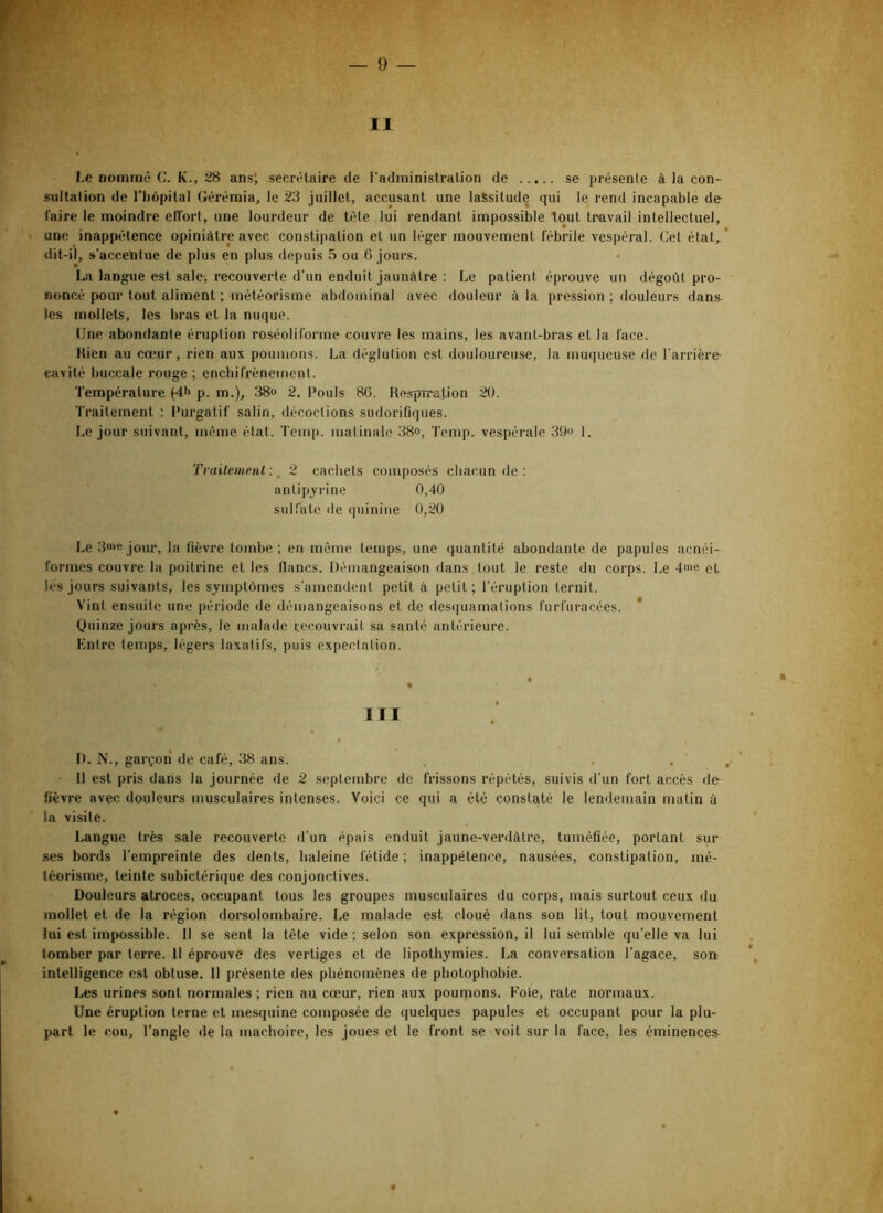 Le nommé K., 28 ans; secrétaire de l'administration de se présente à la con- sultation de riiôpital Gérémia, le 23 juillet, accusant une lassitude qui le rend incapable dé- faire le moindre etfort, une lourdeur de tête lui rendant impossible tout tmvail intellectuel, une inappétence opiniâtre avec constipation et un léger mouvement fébrile vespéral. Cet état, dit-il, s’accentue de plus en plus depuis 5 ou 6 jours. La langue est sale, recouverte d’un enduit jaunâtre : Le patient éprouve un dégoût pro- noncé pour tout aliment ; météorisme abdominal avec douleur â la pression ; douleurs dans les mollets, les bras et la nuque. Une abondante éruption roséoliforme couvre les mains, les avant-bras et la face. Kien au cœur, rien aux poumons. La déglution est douloureuse, la muqueuse de l'arrière cavité buccale rouge ; enchirrènement. Température (4h p. m.), 38o 2. Pouls 86. Hesprration 20. Traitement : Purgatif salin, décoctions sudorifiques. Le jour suivant, môme état. Tcm|i. matinale 38o, Temp. vespérale 39« I. Trnitemunl : ^ 2 cachets composés cbaciin de : antipyrine 0,40 sulfate de quinine 0,20 l.e 3»>ejour, la fièvre tombe; en même temps, une quantité abondante de papules acnéi- formes couvre la poitrine et les lianes. Démangeaison dans tout le reste du corps. Le 4me et les jours suivants, les symptôjmes s’amendent petit à petit ; l’éruption ternit. Vint ensuite une période de démangeaisons et de desquamations Curfuracées. * (Juinze jours après, le malade recouvrait sa santé antérieure. Kntrc temps, légers laxatifs, puis expectation. III D. N., garçon de café, 38 ans. 11 est pris dans la journée de 2 septembre de frissons répétés, suivis d’un fort accès de lièvre avec douleurs musculaires intenses. Voici ce qui a été constaté le lendemain malin à la visite. Langue très sale recouverte d’un épais enduit jaune-verdâtre, tuméfiée, portant sur ses bords l’empreinte des dents, baleine fétide ; inappétence, nausées, constipation, mé- téorisme, teinte subictérique des conjonctives. Douleurs atroces, occupant tous les groupes musculaires du corps, mais surtout ceux du mollet et de la région dorsolombaire. Le malade est cloué dans son lit, tout mouvement lui est impossible. Il se sent la tète vide ; selon son expression, il lui semble qu’elle va lui tomber par terre. 11 éprouve des vertiges et de lipothymies. La conversation l’agace, son intelligence est obtuse. Il présente des phénomènes de photophobie. Les urines sont normales ; rien au cœur, rien aux poumons. Foie, rate normaux. Une éruption terne et mesquine composée de quelques papules et occupant pour la plu- part le cou, l’angle de la mâchoire, les joues et le front se voit sur la face, les éminences