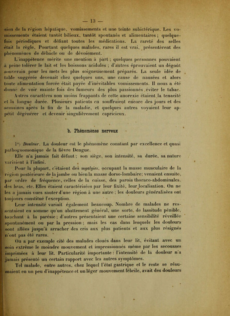 sion lie la région liépatiqne, vomissements et une teinte subictérique. Les vo- missements étaient tantôt bilieux, tantôt spontanés et alimentaires; quelque- fois périodiques et déliant toutes les médications. La rareté des selles était la règle. Pourtant quelques malades, rares il est vrai, présentèrent des phénomènes de débâcle ou de dévoiement. L’inappétence mérite une mention cà part ; quelques personnes pouvaient à peine tolérer le lait et les boissons acidulés ; d’autres éprouvaient un dégoût jiouverain pour les mets les plus soigneusement préparés. La seule idée de , table suggérée devenait chez quelques uns, une cause de nausées et alors toute alimentation forcée était payée d’inévitables vomissements. Il nous a été étonné de voir mainte fois des fumeurs des plus passionnés .éviter le tabac. Autres caractères non moins frappants de cette anorexie étaient,la ténacité et la longue durée. Plusieurs patients en souffraient encore des jours et des .semaines après la fin de la maladie, et quelques autres voyaient leur ap- pétit dégénérer et devenir singulièrement capricieux. % f * • b. Phénomènes nerveux > 1”) Douleur. La douleur est le pbénomène constant par excellence et quasi palhognomonique de la lièvre Dengue. Elle n’a jamais fait défaut; son siège, son intensité, sa durée, sa nature variaient à l’inlini. , Pour la plupart, c’étaient des occupant la masse musculaire de la régiim postérieure de la jambe ou bien la masse dorso-lombaire; venaient ensuite, par ordre de fréquence, celles de la cuisse, des parois thoraco-abdominales, des bras, etc. Elles étaient caractérisées par leur fixité, leur^localisation. On ne les a jamais vues sauter d’une région à une autre ; les douleurs généralisées ont toujours constitué l’exception. Leur intensité variait également beaucoup. Nombre de malades ne rcs- jîentaient er» somme qu’un abattement général, une sorte, de lassitude pénible, touchant à la parésie ; d’autres présentaient une certaine sensibilité réveillée .spontanément ou par la pression ; mais les cas dans lesquels les douleurs .sont allées juspu’à arracher des cris aux plus patients et aux plus résignés n’ont pas été rares. On a par exemple cité des malades cloués dans leur lit, évitant avec un soin extrême le moindre mouvement et impressionnés meme par les secousses imprimées à leur lit. Particularité importante: l’intensité de la douleur na jamais présenté un certain rapport avec les autres symptômes. Tel malade, entre autres, chez lequel l’état gastrique et le reste se résu- maient en un peu d’inappétence et un léger mouvement fébrile, avait des douleurs