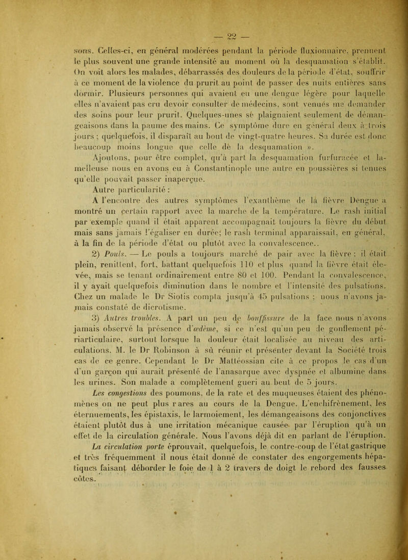 Hons. Cenos-ci, en général modérées pendant, la période fluxionnairc, prennenl lopins souvent une grande intensité au moment où la desquamation s'établit. On voit aloi-s les malades, débarrassés des douleurs delà période d’état, souffrir à ce moment de la violence du prurit au point de passer des nuits entières sans dormir. Plusieurs personnes qui avaient eu une dengue légère pour laquelle elles n’avaient pas ci’u devoir consulter de médecins, sont venues me demander des soins pour leur prurit. Quelques-unes sé plaignaient seulement de dénian- geaisons dans la paume des mains. Ce symptôme dure en général deu.v à trois jours ; quelquefois, il disparaît au bout de vingt-quatre heures. Sa durée est (bmc beaucoup moins longue que celle dé la, desquamation ». Ajoutons, pour être complet, qu’à part la desquamation furl'uracée et la- melleuse nous en avons eu à Constantinople une auti'e en poussières si tenues qu’elle pouvait passer inaperçue. Autre particularité: A l’encontre des autres symptômes rexantbème de là fièvre Dengue a, montré un certain rapport avec la marche de la température. IjO rasb initial par exemple quand il était apparent accompagnait toujours la lièvi’o du début mais sans jamais l’égaliser en durée; le rasb terminal apparaissait, en général, à la fin de la période d’état ou plutôt avec la convalescence.. 2) Pouls-. — Le pouls a toujours marclié de pair avec la fièvre ; il éteit plein, renitlcnt, fort, battant quelquefois 110 et plus (juand la lièvre était éle- vée, mais se tenant ordinairement entre 80 et 100. Pendant la convalescence, il y ayait quelquefois diminution dans le nombre et l’intensité d('s pulsations. Chez un malade le Dr Siotis compta jusqu’à 45 pulsations ; nous n’avons ja- /nais constaté de dicrotisme. 3) Autres troubles. A part un peu de bouffissure de la face nous n'avons jamais observé la présence iVœdème, si ce n’est qu’un peu de gonllement pé- riarticulaire, surtout lorsque la douleur était localisée au niveau des aidi- culations. M. le Dr Robinson à sù réunir et présenter devant la Société trois cas de ce genre. Cependant le Dr Mattéossian cite à ce propos le cas d’un d’un garçon qui aurait présenté de l’anasarque avec dyspnée et albumine dans les urines. Son malade a complètement guéri au beut de 5 jours. Les congestions des poumons, de la rate et des muqueuses étaient des phéno- mènes on ne peut plus rares au cours de la Dengue. L’en(diifrènement, les éternuements, les épistaxis, le larmoiement, les démangeaisons des conjonctives étaient plutôt dus à une irritation mécanique causée- par l’éruption qu’à un effet de la circulation générale. Nous l’avons déjà dit en parlant de l’éruption. La circulation porte éprouvait, quelquefois, le contre-coup de l’état gastrique et très fréquemment il nous était donné de constater des engorgements hépa- tiques faisant déborder le foie de 1 à 2 travers de doigt le rebord des fausses côtes.