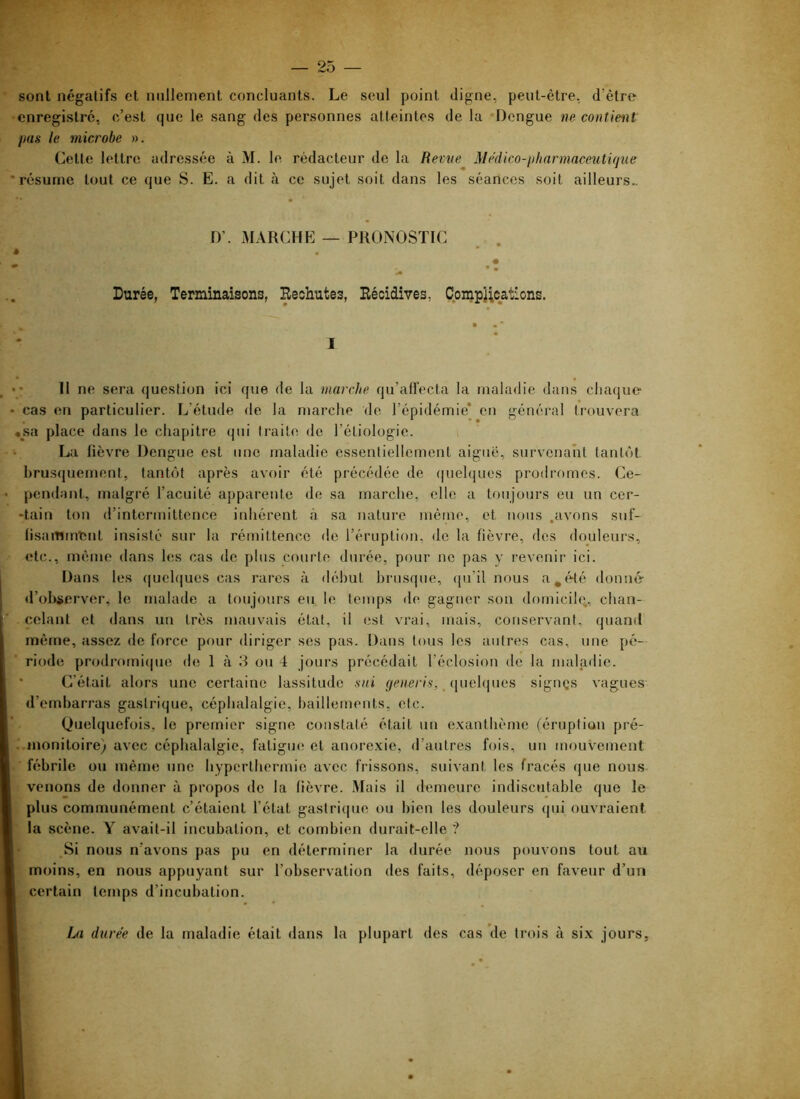 sont négatifs et nullement concluants. Le seul point digne, peut-être, d’être -enregistre, c’est que le sang des personnes atteintes de la Dengue ne contient Ijus le microbe ». Cette lettre adressée à M. le rédacteur de la Revue Médico-jiharmaceutique 'résume tout ce que S. E. a dit à ce sujet soit dans les séances soit ailleurs.. D’. MARCHE — PRONOSTIC é . Durée, Terminaisons, Eechutes, Récidives, Compî;catlons. ■ • ■ I • • Il ne sera question ici que de la marche qu’affecta la maladie dans chaque cas en particulier. L’étude de la marche de l’épidémie’ eu général trouvera «sa place dans le chapitre qui traite do l’étiologie. La lièvre Dengue est une maladie essentiellement aigue, survenant tantôt brusquement, tantôt après avoir été précédée de (pielques prodromes. Ce- pendant, malgré l’acuité apparente de sa marche, elle a toujours eu un cer- -tain ton d’intermittence inhérent à sa nature même, et nous .avons suf- n.sammtînt insisté sur la rémittence do l’éruption, de la fièvre, des douleurs, etc., même dans hîs cas de plus courte durée, pour no pas y revenir ici. Dans les (|uel(|ues cas rares à début brusque, qu’il nous a^tVlé donné- d’observer, le malade a toujours eu. le temps de gagner son domicile., chan- celant et dans un très mauvais état, il est vrai, mais, conservant, quand même, assez de force pour diriger ses pas. Dans tous les autres cas, une pé- riode prodi'omi(|ue de 1 à 3 ou 4 jours précédait l’éclosion de la maladie. • C’était alors une certaine lassitude sui ÿCHC/'/s, _ quelques sigriQs vagues d’embarras gastrique, céphalalgie, bâillements, etc. Quelquefois, le premier signe constaté était un e.xanthème (éruption pré- ..monitoire) avec céphalalgie, fatigue et anore.xie, d’autres fois, un mouvement ■ fébrile ou même une hyperthermie avec frissons, suivant les fracés que nous venons de donner à propos de la fièvre. Mais il <lerneure indiscutable que le plus communément c’étaient l’état gastrique ou bien les douleurs qui ouvraient la scène. Y avait-il incubation, et combien durait-elle '? Si nous n’avons pas pu en déterminer la durée nous pouvons tout au moins, en nous appuyant sur l’observation des faits, déposer en faveur d’un certain temps d’incubation. La durée de la maladie était dans la plupart des cas de trois à six jours.