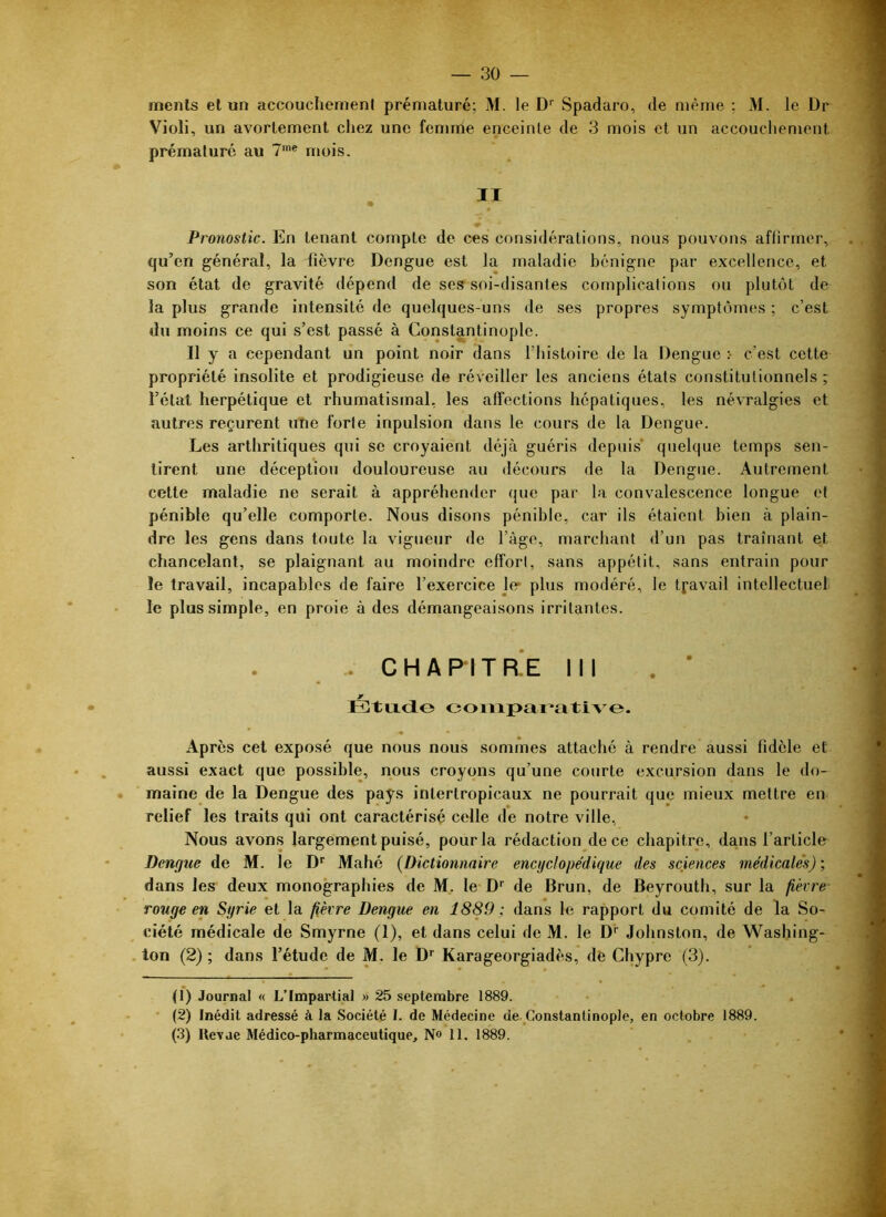 — 30 menls el un accoucliemeni prématuré; M. le D'' Spadaro, de même ; M. le Dr Violi, un avortement chez une femme enceinte de 3 mois et un accouchement prématuré au T* * mois. II Pronostic. En tenant compte de ces considérations, nous pouvons aflirmer, qu’en général, la fièvre Dengue est la maladie bénigne par excellence, et son état de gravité dépend de ses soi-disantes complications ou plutôt de la plus grande intensité de quelques-uns de ses propres symptômes ; c’est du moins ce qui s’est passé à Constantinople. Il y a cependant un point noir dans l’iiistoire de la Dengue :■ c’est cette propriété insolite et prodigieuse de réveiller les anciens états constitutionnels ; l’état herpétique et rhumatismal, les alfections hépatiques, les névralgies et autres reçurent utie forte inpulsion dans le cours de la Dengue. Les arthritiques qui se croyaient déjà guéris depuis’ quelque temps sen- tirent une déception douloureuse au décours de la Dengue. Autrement cette maladie ne serait à appréhender que par la convalescence longue et pénible qu’elle comporte. Nous disons pénible, car ils étaient bien à plain- dre les gens dans toute la vigueur de l’àge, marchant d’un pas traînant et chancelant, se plaignant au moindre effort, sans appétit, sans entrain pour le travail, incapables de faire l’exercice 1er plus modéré, le travail intellectuel le plus simple, en proie à des démangeaisons irritantes. .. C H A P I T RE 111 Étixcio compai’ati\o. Après cet exposé que nous nous sommes attaché à rendre aussi fidèle et aussi exact que possible, nous croyons qu’une courte excursion dans le do- maine de la Dengue des pays intertropicaux ne pourrait que mieux mettre en relief les traits qui ont caractérisé celle de notre ville, Nous avons largement puisé, pour la rédaction de ce chapitre, da,ns l’article Dengue de M. le D* Mahé {Dictionnaire encyclopédique des sciences médicales); dans les deux monographies de M, le D'' de Brun, de Beyrouth, sur la fièvre- rouge en Syrie et la fièvre Dengue en 1889; dans le rapport du comité de la So- ciété médicale de Smyrne (1), et dans celui de M. le D'' Johnston, de Waslnng- . ton (2) ; dans l’étude de M. le D*^ Karageorgiadès, de Chypre (3). (1) Journal « L’Impartial » 25 septembre 1889. • (2) Inédit adressé à la Société I. de Médecine de Constantinople, en octobre 1889.