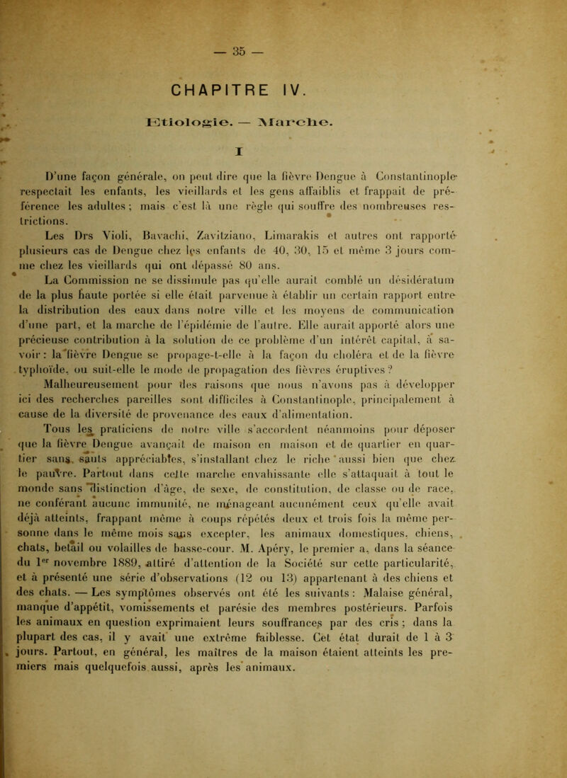 CHAPITRE IV. Ktiolofçio. — ]\rai^elio. I D’une façon générale, on peut, dire que la fièvre Dengue à Constantinople- respectait les enfants, les vieillards et les gens affaiblis et frappait de pré- férence les adultes ; mais c’est là une règle qui souffre des nombreuses res- trictions. Les Drs Yioli, Bavacbi, Zavitziano, Limarakis et autres ont rapporté plusieurs cas de Dengue chez Ips enfants de 40, 30, 15 et même 3 jours com- me chez les vieillards (]ui ont dépassé 80 ans. La Commission ne se dissimule pas ({u’elle aurait comblé un désidératum de la plus haute portée si elle était parvenue à établir un certain rapport entre la distribution des eaux dans notre ville et les moyens de communication d’une part, et la marche de l’épidémie de l’autre. Elle aurait apporté alors une précieuse contribution à la solution de ce problème d’un intérêt capital, à sa- voir: la'fièvrc Dengue se propage-t-elle à la façon du choléra eide la fièvre typhoïde, ou suit-elle le fuode de propagation des fièvr(îs éruptives? Malheureusement pour îles raisons ([ue m)us n’avons pas à développer ici des recherches pareilles sont difficiles à Constantinople, principalement à cause de la diversité de provenance des eaux d’alimentation. Tous le^ praticiens do notre ville s’accordent néanmoins pour déposer que la fièvre Dengue avançait de maison en maison et de quartiei- en quar- tier sans, sauts appréciabtes, s’installant chez le riche‘aussi bien (jue cbez. h; pauvre. Partout dans cejte marche envahissante elle s’attaquait à tout le monde sans “distinction d’àge, de sexe, de constitution, de classe ou de race, ne conférant aucune immunité, ne nuniageant aucunément ceux qu’elle avait déjà atteints, frappant meme à coups répétés deux et trois fois la même per- ■ sonne dans le même mois sa^s excepter, les animaux domestiques, chiens, chats, bétail ou volailles de basse-cour. M. Apéry, le premier a, dans la séance du 1**' novembre 1889, attiré d’attention de la Société sur cette particularité, et à présenté une série d’observations (12 ou 13) appartenant à des chiens et des chats. — Les symptômes observés ont été les suivants : Malaise général, manque d’appétit, vomissements et parésie des membres postérieurs. Parfois les animaux en question exprimaient leurs souffrances par des cris ; dans la plupart des cas, il y avait* une extrême faiblesse. Cet état durait de 1 à 3 . jours. Partout, en général, les maîtres de la maison étaient atteints les pre- miers mais quelquefois aussi, après les* animaux.