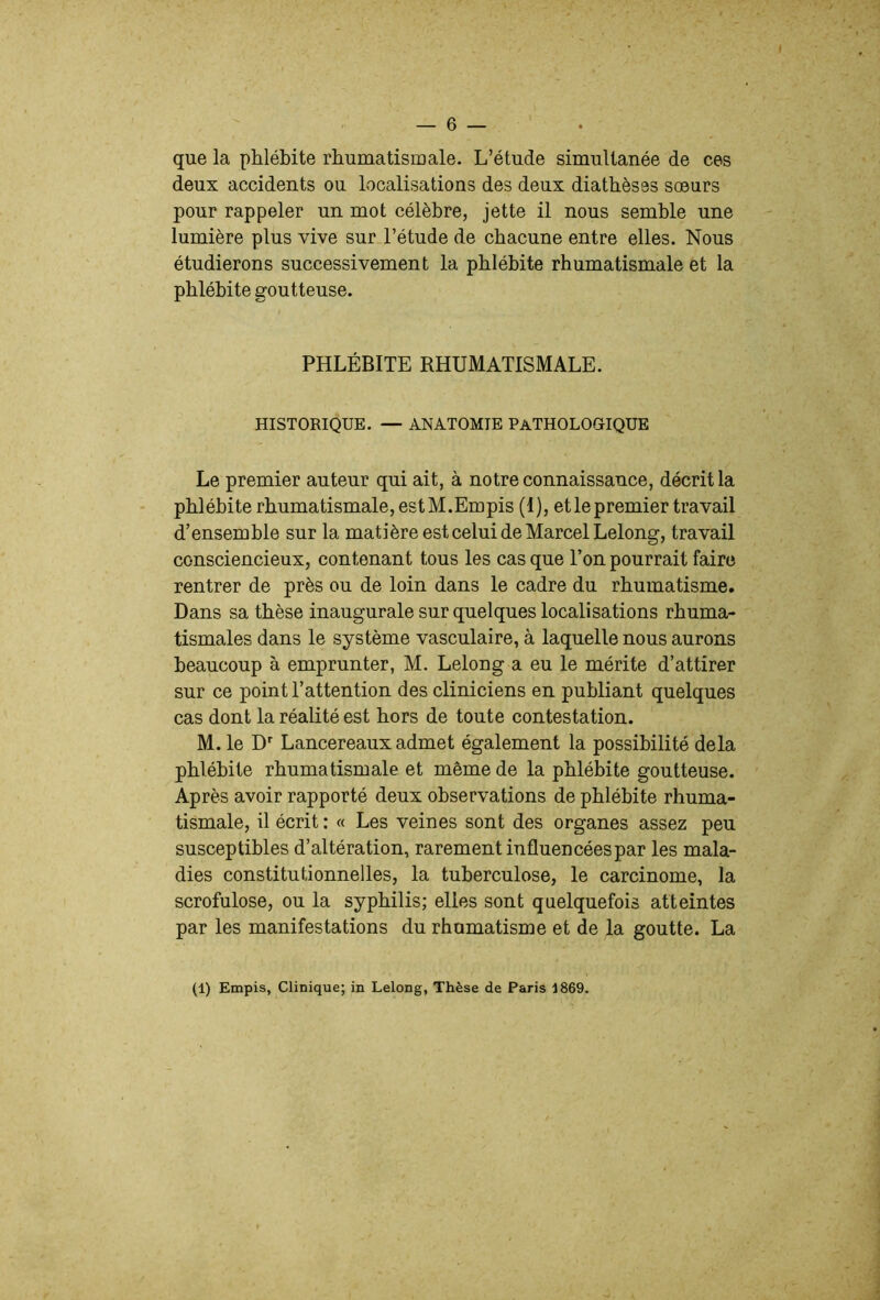 que la phlébite rhumatismale. L’étude simultanée de ces deux accidents ou localisations des deux diathèses sœurs pour rappeler un mot célèbre, jette il nous semble une lumière plus vive sur l’étude de chacune entre elles. Nous étudierons successivement la phlébite rhumatismale et la phlébite goutteuse. PHLÉBITE RHUMATISMALE. HISTORIQUE. — ANATOMIE PATHOLOGIQUE Le premier auteur qui ait, à notre connaissance, décrit la phlébite rhumatismale, est M.Empis (1), etle premier travail d’ensemble sur la matière est celui de Marcel Lelong, travail consciencieux, contenant tous les cas que l’on pourrait faire rentrer de près ou de loin dans le cadre du rhumatisme. Dans sa thèse inaugurale sur quelques localisations rhuma- tismales dans le système vasculaire, à laquelle nous aurons beaucoup à emprunter, M. Lelong a eu le mérite d’attirer sur ce point l’attention des cliniciens en publiant quelques cas dont la réalité est hors de toute contestation. M. le D’’ Lancereaux admet également la possibilité delà phlébite rhumatismale et même de la phlébite goutteuse. Après avoir rapporté deux observations de phlébite rhuma- tismale, il écrit : « Les veines sont des organes assez peu susceptibles d’altération, rarement influencées par les mala- dies constitutionnelles, la tuberculose, le carcinome, la scrofulose, ou la syphilis; elles sont quelquefois atteintes par les manifestations du rhumatisme et de la goutte. La (1) Empis, Clinique; in Lelong, Thèse de Paris 1869.