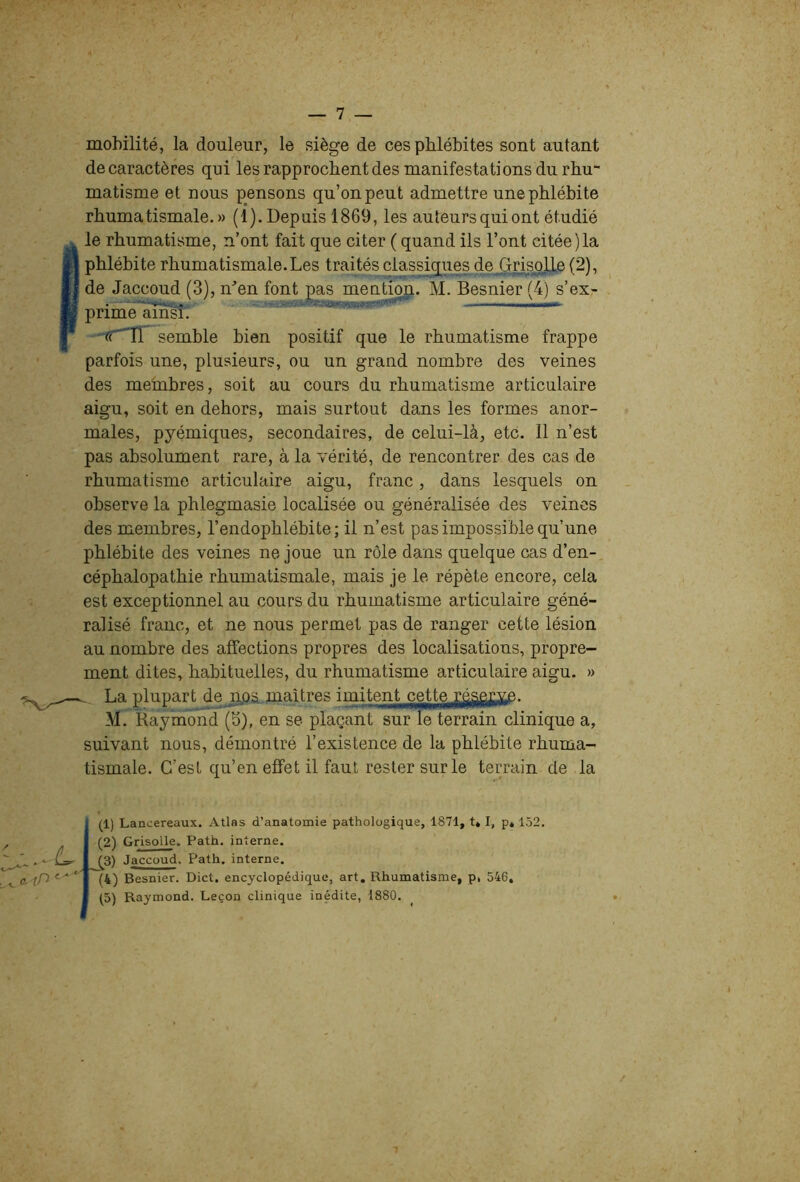 mobilité, la douleur, le siège de ces phlébites sont autant decaractères qui les rapprochent des manifestations du rhu matisme et nous pensons qu’on peut admettre une phlébite rhumatismale.» (1). Depuis 1869, les auteurs qui ont étudié le rhumatisme, n’ont fait que citer ( quand ils l’ont citée)la phlébite rhumatismale. Les traités classiques de^Grieolie (2), de Jaccoud (3), n^’en font pas mention. M. Besnier (4) s’ex- prime ain^. semble bien positif que le rhumatisme frappe parfois une, plusieurs, ou un grand nombre des veines des membres, soit au cours du rhumatisme articulaire aigu, soit en dehors, mais surtout dans les formes anor- males, pyémiques, secondaires, de celui-là, etc. Il n’est pas absolument rare, à la vérité, de rencontrer des cas de rhumatisme articulaire aigu, franc, dans lesquels on observe la phlegmasie localisée ou généralisée des veines des membres, l’endophlébite; il n’est pas impossible qu’une phlébite des veines ne joue un rôle dans quelque cas d’en- céphalopathie rhumatismale, mais je le répète encore, cela est exceptionnel au cours du rhumatisme articulaire géné- ralisé franc, et ne nous permet pas de ranger cette lésion au nombre des affections propres des localisations, propre- ment dites, habituelles, du rhumatisme articulaire aigu. » La plupart dejqoa..maîtres imitent cette^^p^^.^fi£^ M. Raymond (5), en se plaçant sur le terrain clinique a, suivant nous, démontré l’existence de la phlébite rhuma- tismale. C’est qu’en effet il faut rester sur le terrain de la < a-tP (1) Lancereaux. Atlas d’anatomie pathologique, 1871, t* I, p, 152. (2) Grisolle. Path. interne. Jaccoud. Path. interne. (k) Besnier. Dict. encyclopédique, art. Rhumatisme, p, 546, (5) Raymond. Leçon clinique inédite, 1880.