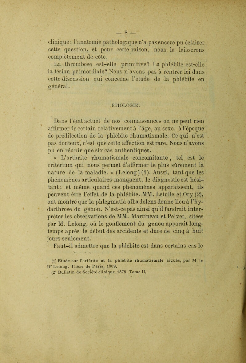 clinique: l’anatomie pathologique n’a pas encore pu éclairer cette question, et pour cette raison, nous la laisserons complètement de côté. La thrombose est-elle primitive? La phlébite est-elle la lésion primordiale? Nous n’avons pas'à rentrer ici dans cette discussion qui concerne l’étude de la phlébite en général. ÉTIOLOGIE. Dans l’état actuel de nos connaissances on ne peut rien affirmer de certain relativement à l’âge, au sexe, à l’époque' de prédilection de la phlébite rhumatismale. Ce qui n’est pas douteux, c’est que cette affection est rare. Nous n’avons pu en réunir que six cas authentiques. « L’arthrite rhumatismale concomitante, tel est le critérium qui nous permet d’affirmer le plus sûrement la nature de la maladie. » (Lelong)(l). Aussi, tant que les phénomènes articulaires manquent, le diagnostic est hési- tant ; et même quand ces phénomènes apparaissent, ils peuvent être l’effet de la phlébite. MM. Letulle et Ory (2), ont montré que la phlegmatia albadolens donne lieu à l’hy- darthrose du genou. N’est-ce pas ainsi qu’il faudrait inter- préter les observations de MM. Martineau et Pelvet, citées par M, Lelong, où le gonflement du genou apparait long- temps après le début des accidents et dure de cinq à huit jours seulement. Faut-il admettre que la phlébite est dans certains cas le (1) Etude sur l’artérite et la phlébite rhumatismale aiguës, par M. le D'' Lelong. Thèse de Paris, 1869. (21 Bulletin de Société clinique, 1878. Tome II,