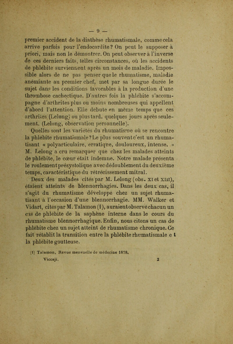 premier accident de la diathèse rhumatismale, comme cela arrive parfois pour l’endocardite? On peut le supposer à priori, mais non le démontrer. On peut observer à l’inverse de ces derniers faits, telles circonstances, où les accidents de phlébite surviennent après un mois de maladie. Impos- sible alors de ne pas penser que le rhumatisme, maladie anémiante au premier chef, met par sa longue durée le sujet dans les conditions lavorables à la production d’une thrombose cachectique. D’autres fois la phlébite s’accom- pagne d’arthrites plus ou moins nombreuses qui appellent d’abord l’attention. Elle débute en même temps que ces arthrites (Lelong) ou plus tard, quelques jours après seule- ment. (Lelong, observation personnelle). Quelles sont les variétés du rhumatisme où se rencontre la phlébite rhumatismale? Le plus souvent c’est un rhuma- tisant « polyarticulaire, erratique, douloureux, intense. » M. r^elong a cru remarquer que chez les malades atteints de phlébite, le cœur était indemne. Notre malade présenta le roulementprésystolique avec dédoublement du deuxième temps, caractéristique du rétrécissement mitral. Deux des malades cités par M. Lelong (obs. xiet xiii), étaient atteints de blennorrhagies. Dans les deux cas, il s’agit du rhumatisme développé chez un sujet rhuma- tisant à l’occasion d’une blennorrhagie. MM. Walker et Vidart, cités par M. Talamon (1), auraient observé chacun un cas de phlébite de la saphène interne dans le cours du rhumatisme blennorrhagique. Enfin, nous citons un cas de phlébite chez un sujet atteint de rhumatisme chronique. Ce fait rétablit la transition entre la phlébite rhumatismale e t la phlébite goutteuse. (1) Talamon, Revue mensuelle de médecine 1878. Viccaji. 2