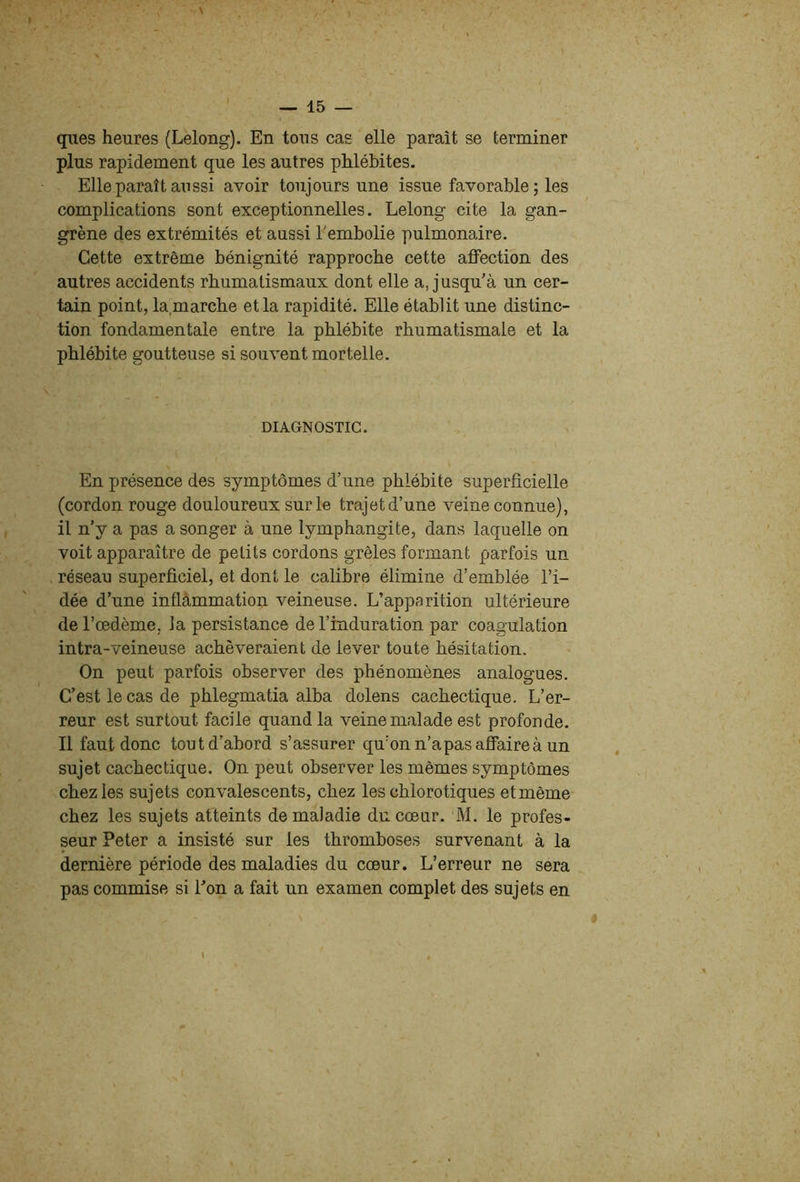 ques heures (Lelong). En tous cas elle paraît se terminer plus rapidement que les autres phlébites. Elle paraît aussi avoir toujours une issue favorable ; les complications sont exceptionnelles. Lelong cite la gan- grène des extrémités et aussi Tembolie pulmonaire. Cette extrême bénignité rapproche cette affection des autres accidents rhumatismaux dont elle a, jusqu'à un cer- tain point, la marche et la rapidité. Elle établit une distinc- tion fondamentale entre la phlébite rhumatismale et la phlébite goutteuse si souvent mortelle. DIAGNOSTIC. En présence des symptômes d’une phlébite superficielle (cordon rouge douloureux sur le trajet d’une veine connue), il n’y a pas a songer à une lymphangite, dans laquelle on voit apparaître de petits cordons grêles formant parfois un réseau superficiel, et dont le calibre élimine d’emblée l’i- dée d’une inflâmmation veineuse. L’apparition ultérieure de l’oedème, la persistance de l’induration par coagulation intra-veineuse achèveraient de lever toute hésitation. On peut parfois observer des phénomènes analogues. C’est le cas de phlegmatia alba dolens cachectique. L’er- reur est surtout facile quand la veine malade est profonde. Il faut donc tout d’abord s’assurer qu’on n’a pas affaire à un sujet cachectique. On peut observer les mêmes symptômes chez les sujets convalescents, chez les chlorotiques et même chez les sujets atteints de maladie du coeur. M. le profes- seur Peter a insisté sur les thromboses survenant à la dernière période des maladies du coeur. L’erreur ne sera pas commise si Ton a fait un examen complet des sujets en \