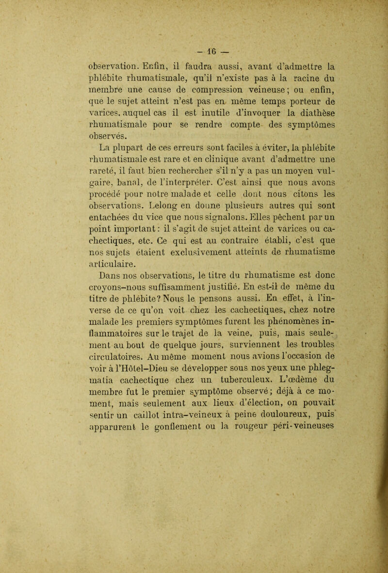 observation. Enfin, il faudra aussi, avant d’admettre la phlébite rhumatismale, qu’il n’existe pas à la racine du membre une cause de compression veineuse ; ou enfin, que le sujet atteint n’est pas en même temps porteur de varices, auquel cas il est inutile d’invoquer la diathèse rhumatismale pour se rendre compte des symptômes observés. La plupart de ces erreurs sont faciles à éviter, la phlébite rhumatismale est rare et en clinique avant d’admettre une rareté, il faut bien rechercher s’il n’y a pas un moyen vul- gaire, banal, de l’interpréler. C’est ainsi que nous avons procédé pour notre malade et celle dont nous citons les observations. Lelong en donne plusieurs autres qui sont entachées du vice que nous signalons. Elles pêchent par un point important : il s’agit de sujet atteint de varices ou ca- chectiques, etc. Ce qui est au contraire établi, c’est que nos sujets étaient exclusivement atteints de rhumatisme articulaire. Dans nos observations, le titre du rhumatisme est donc croyons-nous suffisamment justifié. En est-il de même du titre de phlébite? Nous le pensons aussi. En eflfet, à l’in- verse de ce qu’on voit chez les cachectiques, chez notre malade les premiers symptômes furent les phénomènes in- flammatoires sur le trajet de la veine, puis, mais seule- ment au bout de quelque jours, surviennent les troubles circulatoires. Au même moment nous avions l’occasion de voir à l’Hôtel-Dieu se développer sous nos yeux une phleg- matia cachectique chez un tuberculeux. L’œdème du membre fut le premier symptôme observé; déjà à ce mo- ment, mais seulement aux lieux d’élection, on pouvait sentir un caillot intra-veineux à peine douloureux, puis apparurent le gonflement ou la rougeur péri-veineuses