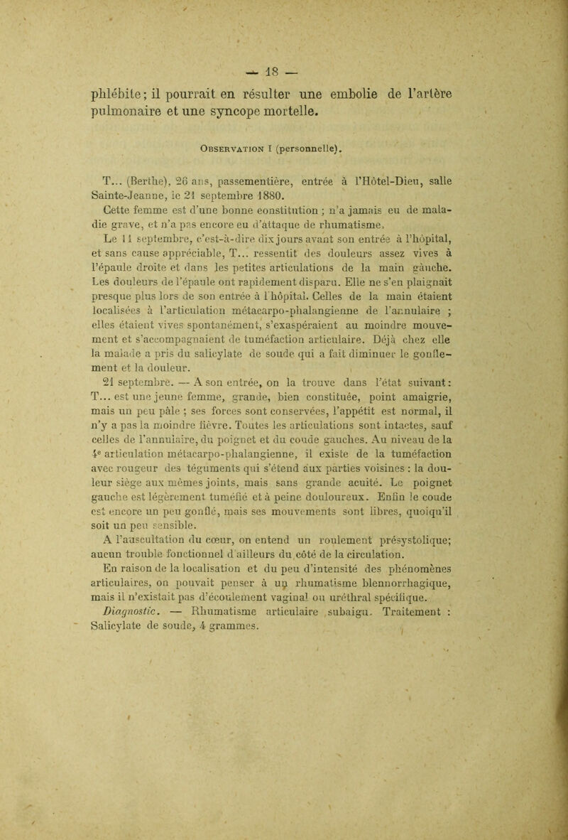 phlébite ; il pourrait en résulter une embolie de l’artère pulmonaire et une syncope mortelle. Observation I (personnelle). T... (Bertlie), 5ô ans, passementière, entrée à rHôtel-Dieu, salle Sainte-Jeanne, ie 21 septembre 1880. Cette femme est d’une bonne eonstitiition ; n’a jamais eu de mala- die grave, et n’a pas encore eu d’attaque de rhumatisme. Le 11 septembre, c’est-à-dire dix jours avant son entrée à riiôpital, et sans cause appréciable, T... ressentit des douleurs assez vives à l’épaule droite et dans les petites articulations de la main gauche. Les douleurs de l’épaule ont rapidement disparu. Elle ne s’en plaignait presque plus lors de son entrée à l'hôpitaL Celles de la main étaient localisées à l’articulation métacarpo-phalangienne de l’annulaire ; elles étaient vives spontanément, s’exaspéraient au moindre mouve- ment et s’accompagnaient de tuméfaction articulaire. Déjà chez elle la malade a pris du salicylate de soude qui a fait diminuer le gonfle- ment et la douleur. 21 septembre. — A son entrée, on la trouve dans l’état suivant: T... est une jeune femme, grande, bien constituée, point amaigrie, mais un peu pâle ; ses forces sont conservées, l’appétit est normal, il n’y a pas la moindre lièvre. Toutes les articulations sont intactes, sauf celles de l’annulaire, du poignet et du coude gauches. Au niveau de la 4® articulation métacarpo-phalangienne, il existe de la tuméfaction avec rougeur des téguments qui s’étend aux parties voisines : la dou- leur siège aux mêmes joints, mais sans grande acuité. Le poignet gauche est légèrement tuméfié et à peine douloureux. Enfin le coude est encore un peu gonflé, mais ses mouvements sont libres, quoiqu’il soit un peu sensible. A l’auscultation du cœur, on entend un roulement présystolique; aucun trouble fonctionnel d'ailleurs du,côté de la circulation. En raison de la localisation et du peu d’intensité des phénomènes articulaires, on pouvait penser à uçi rhumatisme blennorrhagique, mais il n’existait pas d’écoulement vaginal ou uréthral spécifique. Diagnostic. — Rhumatisme articulaire ,subaigu. Traitement : Salicylate de soude, 4 grammes. I