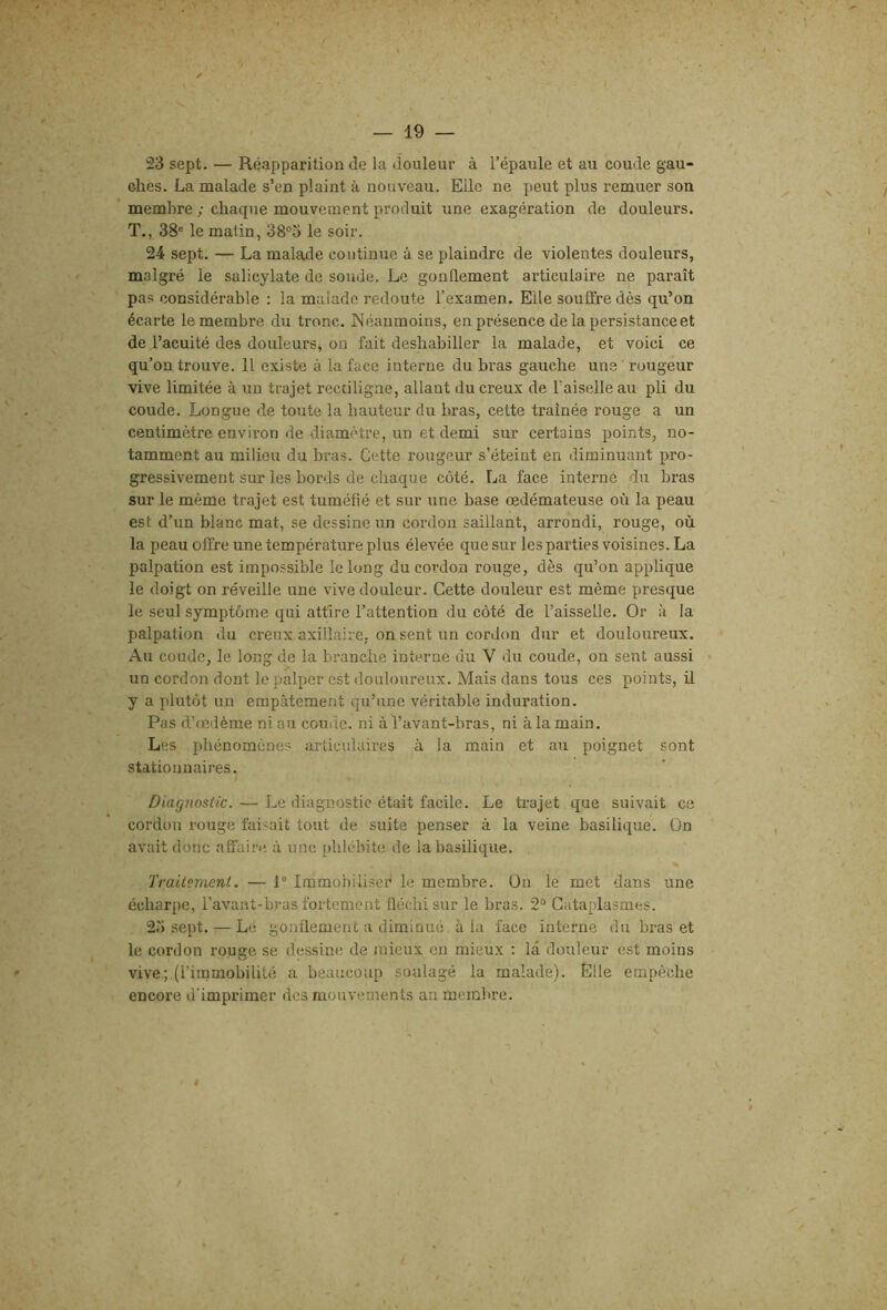 ;23 sept. — Réapparition de la douleur à l’épaule et au coude gau- ches. La malade s’en plaint à nouveau. Elle ne peut plus remuer son ' membre ; chaque mouvement produit une exagération de douleurs. T., 38° le matin, 38°3 le soir. 24 sept. — La malade continue à se plaindre de violentes douleurs, malgré le salicylate de soude. Le gonflement articulaire ne paraît pas considérable : la malade redoute l’examen. Elle souffre dès qu’on écarte le membre du tronc. Néanmoins, en présence delà persistance et de l’acuité des douleurs, on fait deshabiller la malade, et voici ce qu’on trouve. 11 existe à la face interne du bras gauche uns' rougeur vive limitée à un trajet rectiligne, allant du creux de Faiselle au pli du coude. Longue de toute la hauteur du bras, cette traînée rouge a un centimètre environ de diamètre, un et demi sur certains points, no- tamment au milieu du bras. Cette rougeur s’éteint en diminuant pro- gressivement sur les bords de chaque côté. La face interné du bras sur le même trajet est tuméfié et sur une base œdémateuse où la peau est d’un blanc mat, se dessine un cordon saillant, arrondi, rouge, où la peau offre une température plus élevée que sur les parties voisines. La palpation est impossible le long du cordon rouge, dès qu’on applique le doigt on réveille une vive douleur. Cette douleur est même presque le seul symptôme qui attire l’attention du côté de l’aisselle. Or à la palpation du creux axillaire, on sent un cordon dur et douloureux. Au coude, le long de la branche interne du V du coude, on sent aussi un cordon dont le palper est douloureux. Mais dans tous ces points, il y a plutôt un empâtement qu’une véritable induration. Pas d’œdème ni au couile. ni à l’avant-bras, ni à la main. Les phénomènes articulaires à la main et au poignet sont stationnaires. Diagnostic. — Le diagnostic était facile. Le trajet que suivait ce cordon rouge faisait tout de suite penser à la veine basilique. On avait donc affaire à une phlébite de la basilique. Traitement. — P Immobiliseï^ le membre. On le met dans une écharpe, l’avant-bras fortement fléchi sur le bras. 2“ Cataplasmes. 2o sept. — Lé gonflement a diminué à la face interne du bras et le cordon rouge se dessine de mieux en mieux : la douleur est moins vive; (l’immobilité a beaucoup soulagé la malade). Elle empêche encore d'imprimer des mouvements an membre. t