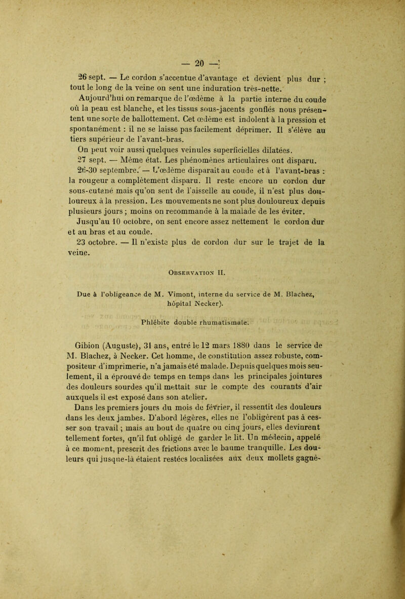 26 sept. — Le cordon s’accentue d’avantage et devient plus dur ; tout le long de la veine on sent une induration très-nette. Aujourd’hui on remarque de l’oedème à la partie interne du coude où la peau est blanche, et les tissus sous-jacents gonflés nous présen- tent une sorte de ballottement. Cet œdème est indolent à la pression et spontanément : il ne se laisse pas facilement déprimer. Il s’élève au tiers supérieur de l’avant-bras. On peut voir aussi quelques veinules superficielles dilatées. 27 sept. — Même état. Les phénomènes articulaires ont disparu. 26-30 septembre. — L’œdème disparaît au coude et à l’avant-bras : la rougeur a complètement disparu. Il reste encore un cordon dur sous-cutané mais qu’on sent de l’aisselle au coude, il n’est plus dou- t loureux à la pression. Les mouvements ne sont plus douloureux depuis plusieurs jours ; moins on recommande à la malade de les éviter. Jusqu’au 10 octobre, on sent encore assez nettement le cordon dur et au bras et au coude. 23 octobre. — Il n’existe plus de cordon dur sur le trajet de la veine. Observation II. Due à l’obligeance de M. Vimont, interne du service de M. Blachez, hôpital Necker). Phlébite double rhumatismale. Gibion (Auguste), 31 ans, entré le 12 mars 1880 dans le service de M. Blachez, à Necker. Cet homme, de constitution assez robuste, com- positeur d’imprimerie, n’a jamais été malade. Depuis quelques mois seu- lement, il a éprouvé de temps en temps dans les principales jointures des douleurs sourdes qu'il mettait sur le compte des courants d’air auxquels il est exposé dans son atelier. Dans les premiers jours du mois de février, il ressentit des douleurs dans les deux jambes. D’abord légères, elles ne l’obligèrent pas à ces- ser son travail -, mais au bout de quatre ou cinq jours, elles devinrent tellement fortes, qn’il fut obligé de garder le lit. Un médecin, appelé à ce moment, prescrit des frictions avec le baume tranquille. Les dou- leurs qui jusque-là étaient restées localisées aux deux mollets gagné-