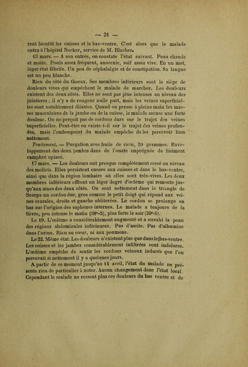 rent bientôt les cuisses et le bas-ventre. C’est alors que le malade entra à l’bôpital Necker, service de M. Blachez* 13 mars. — A son entrée, on constate l’état suivant. Peau chaude et moite. Pouls assez fréquent, anorexie, soif assez vive. En un mot, léger état fébrile. Un peu de céphalalgie et de constipation. Sa langue est un peu blanche. Rien du côté du thorax. Ses membres inférieurs sont le siège de douleurs vives qui empêchent le malade de marcher. Les douleurs existent des deux côtés. Elles ne sont pas plus intenses au niveau des jointures ; il n’y a de rougeur nulle part, mais les veines superficiel- les sont notablement dilatées. Quand on presse à pleine main les mas- ses musculaires de la jambe ou de la cuisse, le malade accuse une forte douleur. On ne perçoit pas de cordons durs sur le trajet des veines superficielles. Peut-être en existe-t-il sur le trajet des veines profon- des, mais l’embonpoint du malade empêche de les percevoir bien nettement. Traitement. — Purgation avec huile de ricin, 20 grammes. Enve- loppement des deux jambes dans de l’ouate imprégnée de Uniment camphré opiacé. 17 mars. — Les douleurs ont presque complètement cessé au niveau des mollets. Elles persistent encore aux cuisses et dans le bas-ventre, ainsi que dans la région lombaire où elles sont très-vives. Les deux membres inférieurs offrent un léger degré d’œdème qui remonte jus- qu’aux aines des deux côtés. On sent nettement dans le triangle de Scarpa un cordon dur, gros comme le petit doigt qui répond aux vei- nes crurales, droite et gauche oblitérées. Le cordon se prolonge en bas sur l’origine des saphènes internes. Le malade a toujours de la fièvre, peu intense le matin (38*-S), plus forte le soir (39®-6). Le 19. L’œdème a considérablement augmenté et a envahi la peau des régions abdominales inférieures. Pas d’ascite. Pas d’albumine dans l’urine. Rien au cœur, ni aux poumons. Le22. Même état. Les douleurs n’existent plus quedanslejbas-ventre. Les cuisses et les jambes considérablement infiltrées sont indolores. L’œdème empêche de sentir les cordons veineux indurés que l’on percevait si nettement il y a quelques jours. A partir de ce moment jusqu’au 14 avril, l’état du malade ne pré- sente rien de particulier à noter. Aucun changement dans l’état local. Cependant le malade ne ressent plus ces douleurs du bas ventre et de