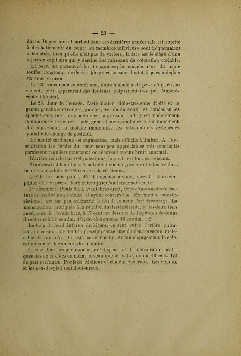 \ — 23 — durée. Depuis lors et surtout dans ces dernières années elle est 'sujette à des battements du cœur ; les membres inférieurs sont fréquemment œdématiés, bien qu’elle n’ait pas de varices; la face est le siège d’une injection capillaire qui y dessine des vaisseaux de coloration variable. La peau est partout sèche et rugueuse ; la malade nous dit avoir souffert longtemps de dartres (du psoriasis sans doute) disparues dep\iis six mois environ, ' Le 23. Sans malaise antérieur, notre malade a été prise d’up frisson violent, puis apparurent des douleurs polyarticulaires qui l’amenè- rent à l’hôpital. Le 23. Jour de l’entrée, l’articulation tibio-tarsienne droite et le genou gauche sont rouges, gonflés, très douloureux, les coudes et les épaules sont aussi un peu gonflés, la pression seule y est modérément douloureuse. Le cou est roide, généralement douloureux spontanément et à la pression; la malade immobilise ses articulations vertébrales quand elle change de position. La matité cardiaque est augmentée, mais difficile à limiter. A l’au- scultation les bruits du cœur sont peu appréciables très sourds; ils paraissent réguliers pourtant : on n’entend aucun bruit anormal. L’artère radiale bat 108 pulsations, lé pouls est fort et résistant. Traitement. 2 bouillons. 2 pots de limonade; prendre toutes les deux heures une pilule de 1/2 centigr. devératrine. Le 26. Le soir, pouls, 92. La malade a vomi, après la deuxième pilule; elle en prend deux autres jusqu’au lendemain matin. 1®'' décembre. Pouls 80. L’avant-bras droit, siège d’une ancienne frac- ture du radius non réduite, et ayant conservé la déformation caracté- ristique , est un peu œdématié, le dos de la main l’est davantage. La mensuration, pratiquée à la réunion du tiers inférieur, etdesdeux tiers supérieurs de l’avant-bras, à 17 cent.au dessous de l’épitorchlée donne du côté droit 18 centim. 1/2; du côté gauche 16 centim. 1[2 Le long du bord interne du biceps, on sent, outre l’artère pulsa- tile, un cordon dur dont la pression cause une douleur presque intolé- rable. Le bras n’est du reste pas œdématié. Aucun changement de colo- ration sur les téguments du membre. Le soir, tous ces phénomènes ont disparu et la mensuration prati- quée des deux côtes au même niveau que le matin, donne 16 cent. 1(2 de part ct.d’autre; Pouls 84. Moiteur et chaleur générales. Les genoux et les cou-de-pied sont douloureux.