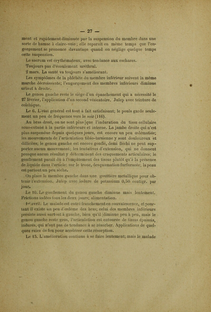 ment et rapidement diminuée par la suspension du membre dans une sorte de hamac à claire-voie ; elle reparaît en même temps que l’en- gorgement se prononce davantage quand on néglige quelque temps cette Suspension. Le sacrum est érythémateux, avec tendance aux eschares. Toujours pas d’écoulement uréthral. 2 mars. La santé va toujours s’améliorant. Les symptômes de la phlébite du membre inférieur suivent la même marche décroissante; l’engorgement des membres inférieurs diminue urtout à droite. Le genou gauche reste le siège d’un épanchement qui a nécessité le 27 février, l’application d’un second vésicatoire. Julep avec teinture de colchique. Le 6. L’état général est tout à fait satisfaisant; le pouls garde seule- ment un peu de fréquence vers le soir (116). Au bras droit, on ne sent plus [que l’induration du tissu cellulaire sous-cutané à la partie inférieure et interne. La jambe droite qui n’est plus suspendue depuis quelques jours, est encore un peu œdématiée; les mouvements de l’articulation tibio-tarsienne y sont douloureux et difficiles; le genou gauche est encore gonflé, demi fléchi ne peut sup- porter aucun mouvement; les tentatives d’extension, qui ne donnent presque aucun résultat y déterminent des craquements articulaires; le gonflement paraît dû à l’empâtement des tissus plutôt qu’à la présence de liquide dans l’article; sur le tronc, desquamation furfuracée; la peau est partout un peu sèche. On place le membre gauche dans une gouttière métallique pour ob- tenir l’extension. Julep avec iodure de potassium 0,50 centigr. par jour. Le 10. Le gonflement du genou gauche diminue mais lentement. Frictions iodées tous les deux jours; alimentation. 1er avril. Lg malade est entré franchement en convalescence, et pour- tant il existe un peu d’œdème des bras; celui des membres inférieurs persiste aussi surtout à gauche, bien qu’il [diminue peu à peu, mais le genou gauche reste gros, l’articulation est entourée de tissus épaissis, indurés, qui n’ont pas de tendance à se résorber. Applications de quel- ques raies de feu.pour accélérer cette résorption. Le 15. L’amélioration continue à se faire lentement; mais le malade