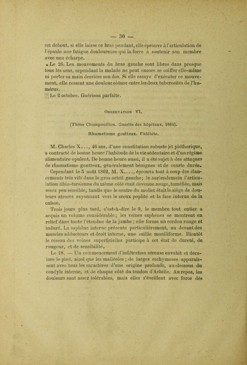 est debout, si elle laisse ce bras pendant, elle éprouve à l’articulation de l’épaule une fatigue douloureuse qui la force à soutenir son membre avec une écharpe. • Le 26. Les mouvements du bras gauche sont libres dans presque tous les sens, cependant la malade ne peut encore se coiffer elle-même ni porter sa main derrière son dos. Si elle essaye d’exécuter ce mouve- ment, elle ressent une douleur obtuse entre lesdeux tubérosités deThu- mérus. , ^Le 2 octobre. Guérison parfaite. Observation VI. (Thèse Champouillon. Gazette des hôpitaux, 1864). Rhumatisme goutteux. Phlébite. M. Charles X..., 46 ans, d’une constitution robuste |et pléthorique, a contracté de bonne heure l’habitude de la vie sédentaire et d’un régime alimentaire opulent. De bonne heure aussi, il a été sujet à des attaques de rhumatisme goutteux, généralement bénignes et de courte durée. Cependant le 5 août 1862, M. X...., éprouva tout à coup des élan- cements très vifs dans le gros orteil gauche; le surlendemain l’articu- lation tibio-tarsienne du même côté était devenue rouge, tuméfiée, mais assez peu sensible, tandis que le centre du mollet était le siège de dou- leurs atroces rayonnant vers le creux poplité et la face interne de la cuisse. Trois jours plus tard, c’est-à-dire le 9, le membre tout entier a acquis un volume considérable ; les veines saphènes se montrent en relief dans toute l’étendue de la jambe ; elle forme un cordon rouge et induré. La saphène interne présente particulièrement, au devant des muscles adducteurs et droit interne, une saillie moniliforme. Bientôt le réseau des veines superficielles participe à cet état de dureté, de rougeur, et de sensibilité. Le 18. — Un commencement d’infiltration séreuse envahit et déco- lore le pied, ainsi que les malléoles ; de larges ecchymoses apparais- sent avec tous les caractères d’une origine profonde, au-dessous du condyle interne, et de chaque côté du tendon d’Achille. Au repos, les douleurs sont assez tolérables, mais elles s’éveillent avec force dès