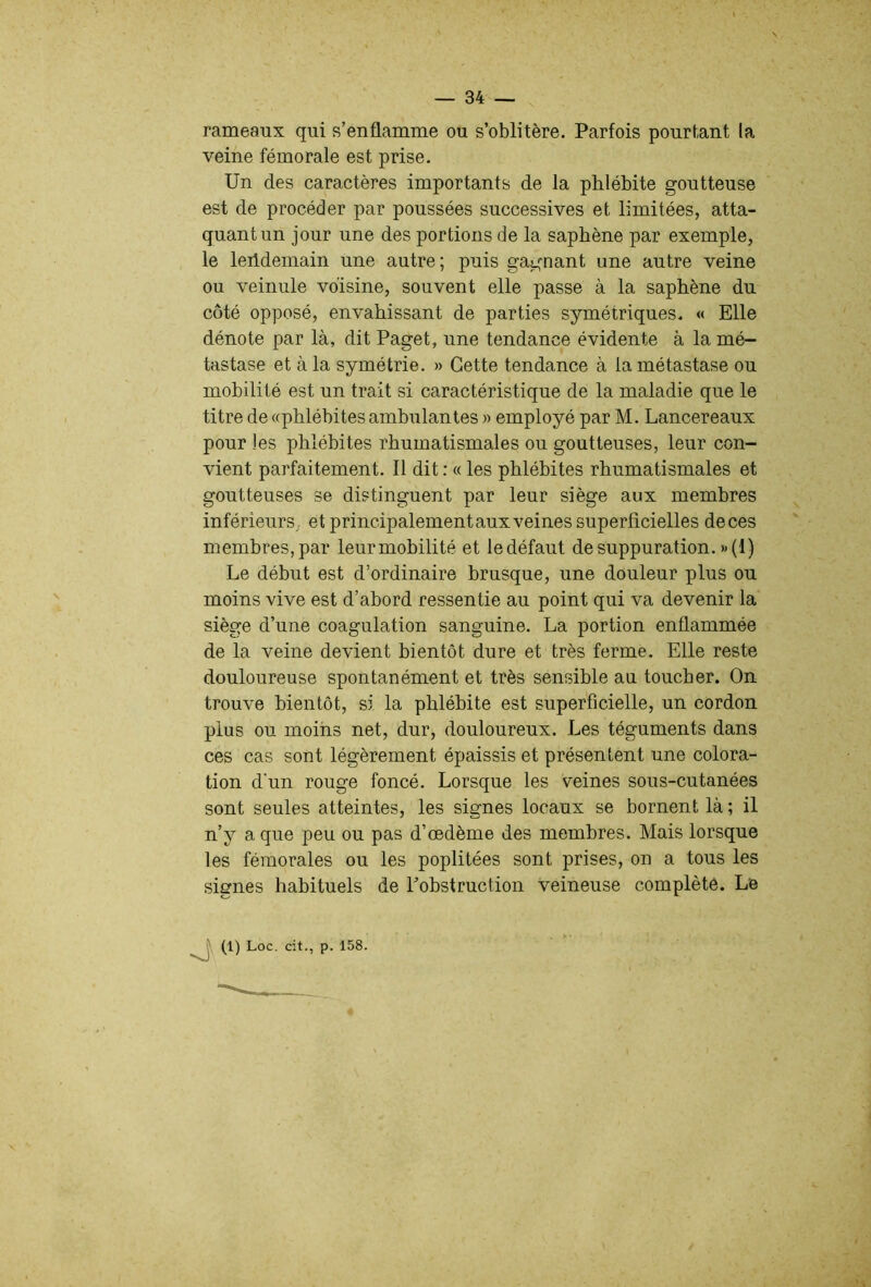 rameaux qui s’enflamme ou s’oblitère. Parfois pourtant la veine fémorale est prise. Un des caractères importants de la phlébite goutteuse est de procéder par poussées successives et limitées, atta- quant un jour une des portions de la saphène par exemple, le leildemain une autre; puis gagnant une autre veine ou veinule voisine, souvent elle passe à la saphène du côté opposé, envahissant de parties symétriques. « Elle dénote par là, dit Paget, une tendance évidente à la mé- tastase et à la symétrie. » Cette tendance à la métastase ou mobilité est un trait si caractéristique de la maladie que le titre de «phlébites ambulantes » employé par M. Lancereaux pour les phlébites rhumatismales ou goutteuses, leur con- vient parfaitement. Il dit : « les phlébites rhumatismales et goutteuses se distinguent par leur siège aux membres inférieurs, et principalement aux veines superficielles deces membres, par leur mobilité et le défaut de suppuration. »(1) Le début est d’ordinaire brusque, une douleur plus ou moins vive est d’abord ressentie au point qui va devenir la siège d’une coagulation sanguine. La portion enflammée de la veine devient bientôt dure et très ferme. Elle reste douloureuse spontanément et très sensible au toucher. On trouve bientôt, si la phlébite est superficielle, un cordon plus ou moins net, dur, douloureux. Les téguments dans ces cas sont légèrement épaissis et présentent une colora- tion d'un rouge foncé. Lorsque les veines sous-cutanées sont seules atteintes, les signes locaux se bornent là ; il n’y a que peu ou pas d’œdème des membres. Mais lorsque les fémorales ou les poplitées sont prises, on a tous les signes habituels de l’obstruction veineuse complète. Le (1) Loc. cit., p. 158.