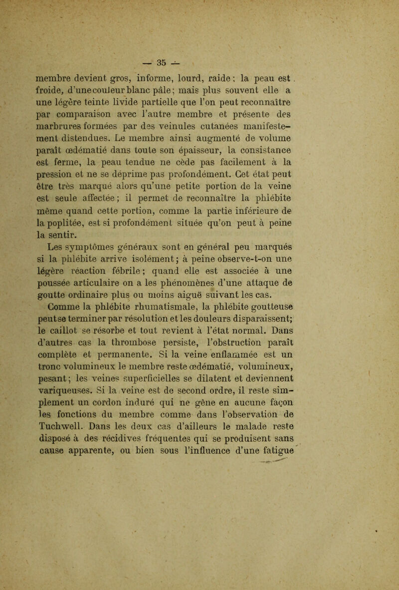 membre devient gros, informe, lourd, raide : la peau est. froide, d’une couleur blanc pâle ; mais plus souvent elle a une légère teinte livide partielle que l’on peut reconnaître par comparaison avec l’autre membre et présente des marbrures formées par des veinules cutanées manifeste- ment distendues. Le membre ainsi augmenté de volume paraît œdématié dans toute son épaisseur, la consistance est ferme, la peau tendue ne cède pas facilement à la pression et ne se déprime pas profondément. Cet état peut être très marqué alors qu’une petite portion de la veine est seule affectée ; il permet de reconnaître la phlébite même quand cette portion, comme la partie inférieure de la poplitée, est si profondément située qu’on peut à peine la sentir. Les symptômes généraux sont en général peu marqués si la phlébite arrive isolément ; à peine observe-t-on une légère réaction fébrile ; quand elle est associée à une poussée articulaire on a les phénomènes d’une attaque de goutte ordinaire plus ou moins aiguë suivant les cas. Gomme la phlébite rhumatismale, la phlébite goutteuse peut se terminer par résolution et les douleurs disparaissent; le caillot se résorbe et tout revient à l’état normal. Dans d’autres cas la thrombose persiste, l’obstruction paraît complète et permanente. Si la veine enflammée est un tronc volumineux le membre reste œdématié, volumineux, pesant ; les veines superficielles se dilatent et deviennent variqueuses. Si la veine est de second ordre, il reste sim- plement un cordon induré qui ne gêne en aucune façon les fonctions du membre comme dans l’observation de Tuchwell. Dans les deux cas d’ailleurs le malade reste disposé à des récidives fréquentes qui se produisent sans cause apparente, ou bien sous l’influence d’une fatigue